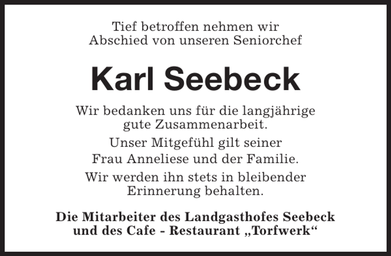 <p>Tief betroffen nehmen wir<br />Abschied von unseren Seniorchef</p><p>Karl Seebeck<br />Wir bedanken uns für die langjährige<br />gute Zusammenarbeit.<br />Unser Mitgefühl gilt seiner<br />Frau Anneliese und der Familie.<br />Wir werden ihn stets in bleibender<br />Erinnerung behalten.<br />Die Mitarbeiter des Landgasthofes Seebeck<br />und des Cafe - Restaurant „Torfwerk“</p>