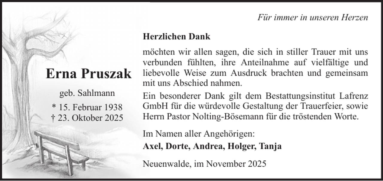 <p>Für immer in unseren Herzen<br />Herzlichen Dank</p><p>Erna Pruszak<br />geb. Sahlmann<br />* 15. Februar 1938<br />† 23. Oktober 2025</p><p>möchten wir allen sagen, die sich in stiller Trauer mit uns<br />verbunden fühlten, ihre Anteilnahme auf vielfältige und<br />liebevolle Weise zum Ausdruck brachten und gemeinsam<br />mit uns Abschied nahmen.<br />Ein besonderer Dank gilt dem Bestattungsinstitut Lafrenz<br />GmbH für die würdevolle Gestaltung der Trauerfeier, sowie<br />Herrn Pastor Nolting-Bösemann für die tröstenden Worte.<br />Im Namen aller Angehörigen:<br />Axel, Dorte, Andrea, Holger, Tanja<br />Neuenwalde, im November 2025</p>