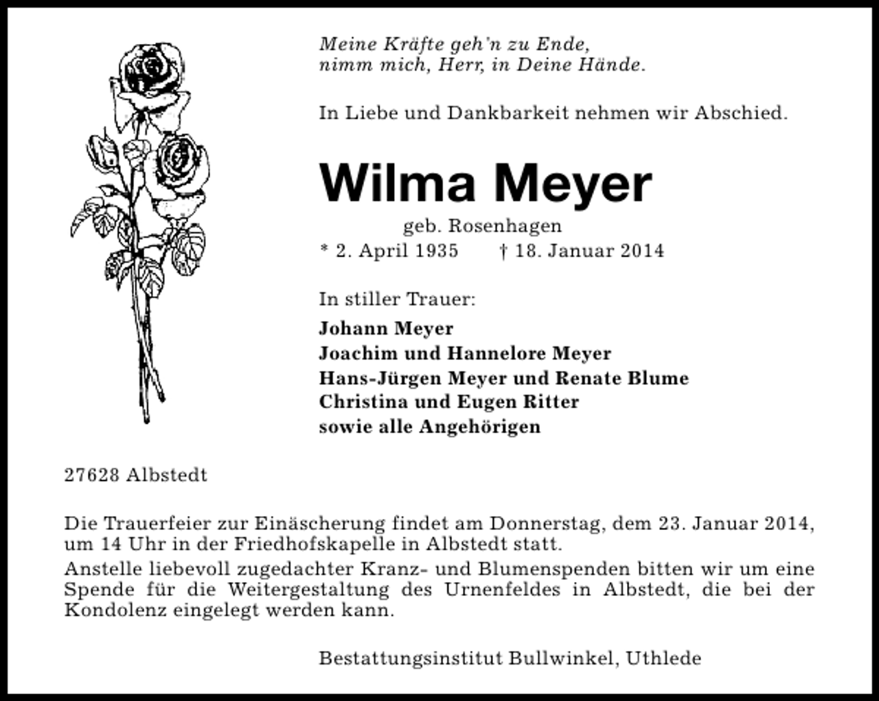 <p>Meine Kräfte geh'n zu Ende,<br />nimm mich, Herr, in Deine Hände.<br />In Liebe und Dankbarkeit nehmen wir Abschied.</p><p>Wilma Meyer</p><p>geb. Rosenhagen<br />* 2. April 1935<br />† 18. Januar 2014<br />In stiller Trauer:<br />Johann Meyer<br />Joachim und Hannelore Meyer<br />Hans-Jürgen Meyer und Renate Blume<br />Christina und Eugen Ritter<br />sowie alle Angehörigen<br />27628 Albstedt<br />Die Trauerfeier zur Einäscherung findet am Donnerstag, dem 23. Januar 2014,<br />um 14 Uhr in der Friedhofskapelle in Albstedt statt.<br />Anstelle liebevoll zugedachter Kranz- und Blumenspenden bitten wir um eine<br />Spende für die Weitergestaltung des Urnenfeldes in Albstedt, die bei der<br />Kondolenz eingelegt werden kann.<br />Bestattungsinstitut Bullwinkel, Uthlede</p>