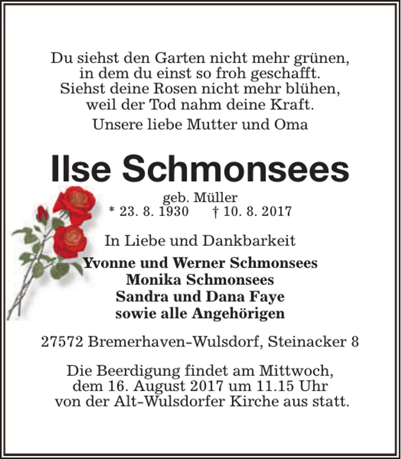 <p>Du siehst den Garten nicht mehr grünen,<br />in dem du einst so froh geschafft.<br />Siehst deine Rosen nicht mehr blühen,<br />weil der Tod nahm deine Kraft.<br />Unsere liebe Mutter und Oma</p><p>Ilse Schmonsees<br />geb. Müller<br />* 23. 8. 1930<br />† 10. 8. 2017</p><p>In Liebe und Dankbarkeit<br />Yvonne und Werner Schmonsees<br />Monika Schmonsees<br />Sandra und Dana Faye<br />sowie alle Angehörigen<br />27572 Bremerhaven-Wulsdorf, Steinacker 8<br />Die Beerdigung findet am Mittwoch,<br />dem 16. August 2017 um 11.15 Uhr<br />von der Alt-Wulsdorfer Kirche aus statt.</p>