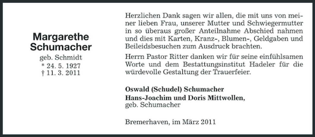<p>Margarethe Schumacher<br />geb. Schmidt * 24. 5. 1927 † 11. 3. 2011</p><p>Herzlichen Dank sagen wir allen, die mit uns von meiner lieben Frau, unserer Mutter und Schwiegermutter in so überaus großer Anteilnahme Abschied nahmen und dies mit Karten, Kranz-, Blumen-, Geldgaben und Beileidsbesuchen zum Ausdruck brachten. Herrn Pastor Ritter danken wir für seine einfühlsamen Worte und dem Bestattungsinstitut Hadeler für die würdevolle Gestaltung der Trauerfeier. Oswald (Schudel) Schumacher Hans-Joachim und Doris Mittwollen, geb. Schumacher Bremerhaven, im März 2011</p>