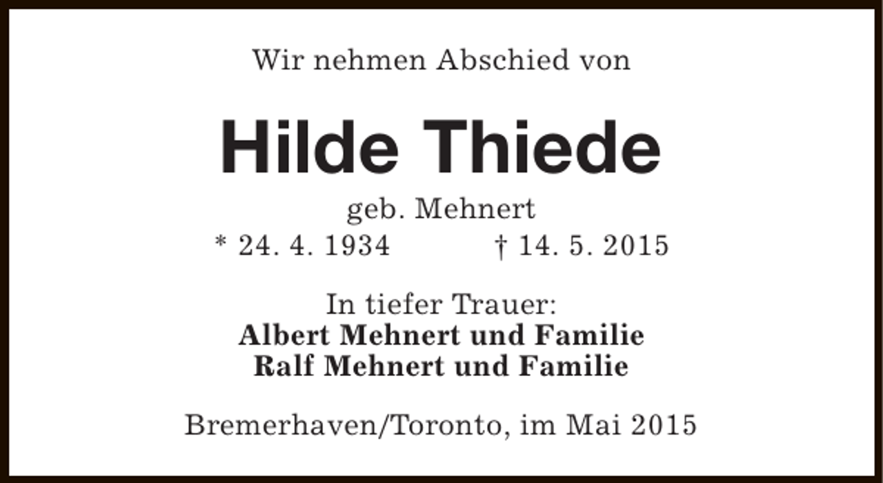 <p>Wir nehmen Abschied von</p><p>Hilde Thiede</p><p>geb. Mehnert<br />* 24. 4. 1934<br />† 14. 5. 2015<br />In tiefer Trauer:<br />Albert Mehnert und Familie<br />Ralf Mehnert und Familie<br />Bremerhaven/Toronto, im Mai 2015</p>