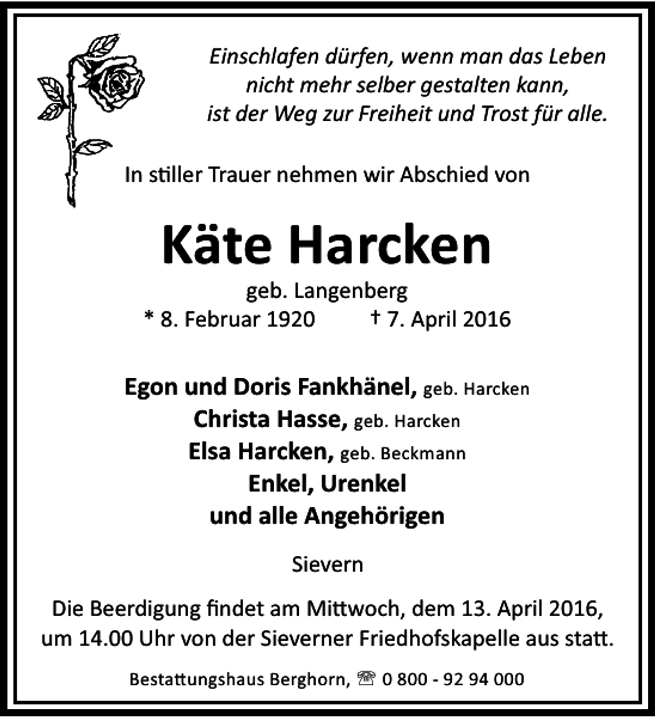 <p>Einschlafen dürfen, wenn man das Leben<br />nicht mehr selber gestalten kann,<br />ist der Weg zur Freiheit und Trost für alle.<br />In s ller Trauer nehmen wir Abschied von</p><p>Käte Harcken</p><p>geb. Langenberg<br />* 8. Februar 1920<br />† 7. April 2016</p><p>Egon und Doris Fankhänel, geb. Harcken<br />Christa Hasse, geb. Harcken<br />Elsa Harcken, geb. Beckmann<br />Enkel, Urenkel<br />und alle Angehörigen<br />Sievern<br />Die Beerdigung ﬁndet am Mi woch, dem 13. April 2016,<br />um 14.00 Uhr von der Sieverner Friedhofskapelle aus sta .<br />Besta ungshaus Berghorn, ' 0 800 - 92 94 000</p>
