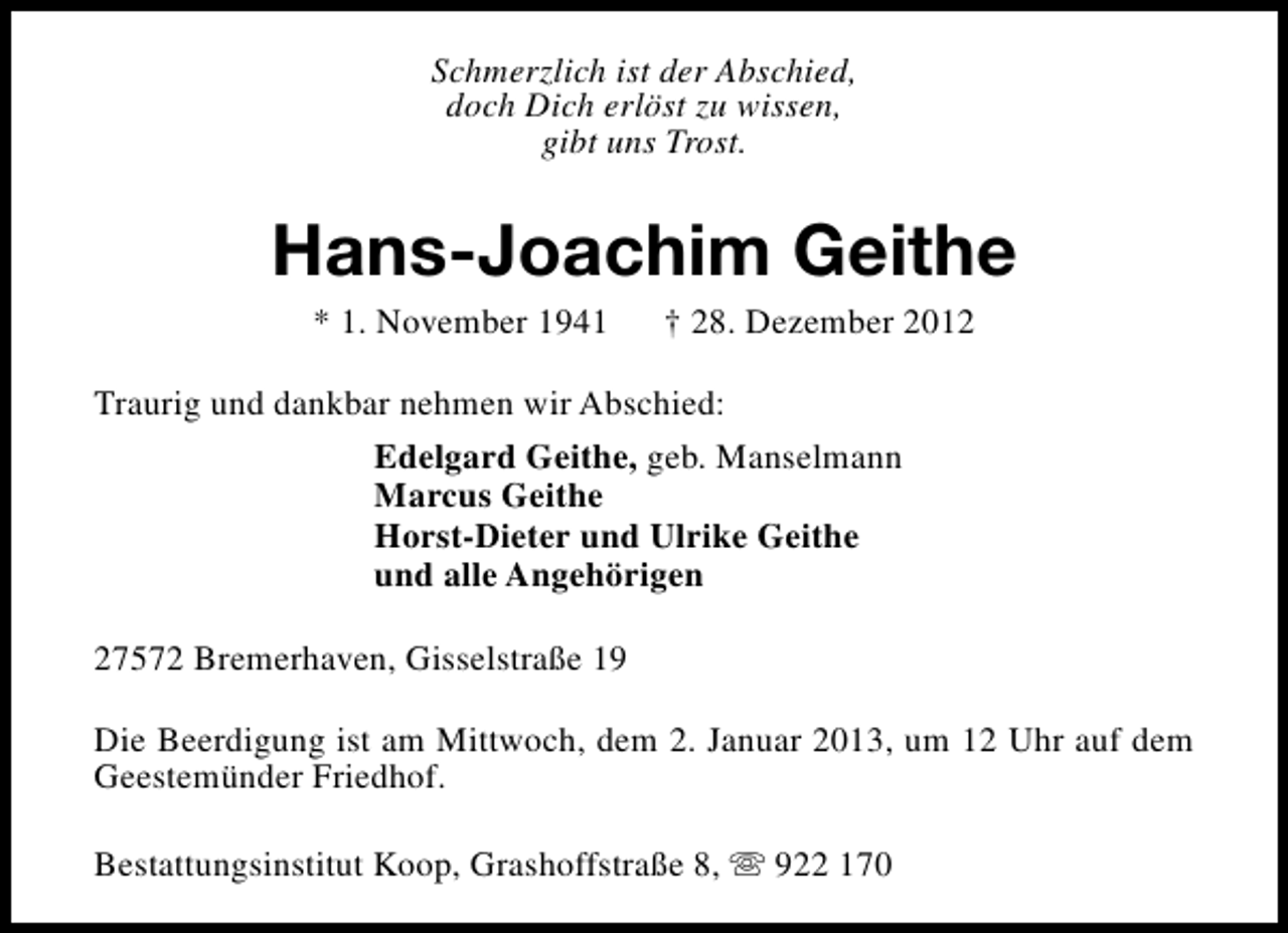 <p>Schmerzlich ist der Abschied,<br />doch Dich erlöst zu wissen,<br />gibt uns Trost.</p><p>Hans-Joachim Geithe<br />* 1. November 1941</p><p>† 28. Dezember 2012</p><p>Traurig und dankbar nehmen wir Abschied:<br />Edelgard Geithe, geb. Manselmann<br />Marcus Geithe<br />Horst-Dieter und Ulrike Geithe<br />und alle Angehörigen<br />27572 Bremerhaven, Gisselstraße 19<br />Die Beerdigung ist am Mittwoch, dem 2. Januar 2013, um 12 Uhr auf dem<br />Geestemünder Friedhof.<br />Bestattungsinstitut Koop, Grashoffstraße 8, s 922 170</p>