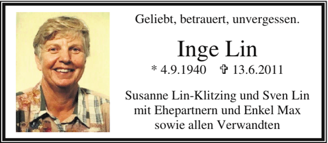 <p>Geliebt, betrauert, unvergessen.</p><p>Inge Lin</p><p>* 4.9.1940 = 13.6.2011<br />Susanne Lin-Klitzing und Sven Lin<br />mit Ehepartnern und Enkel Max<br />sowie allen Verwandten</p>