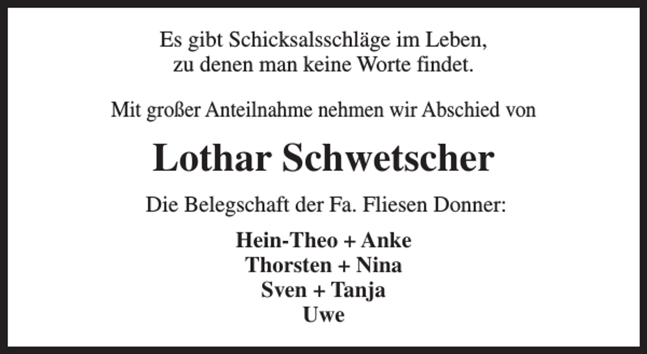 <p>Es gibt Schicksalsschläge im Leben,<br />zu denen man keine Worte findet.<br />Mit großer Anteilnahme nehmen wir Abschied von</p><p>Lothar Schwetscher<br />Die Belegschaft der Fa. Fliesen Donner:<br />Hein-Theo + Anke<br />Thorsten + Nina<br />Sven + Tanja<br />Uwe</p>
