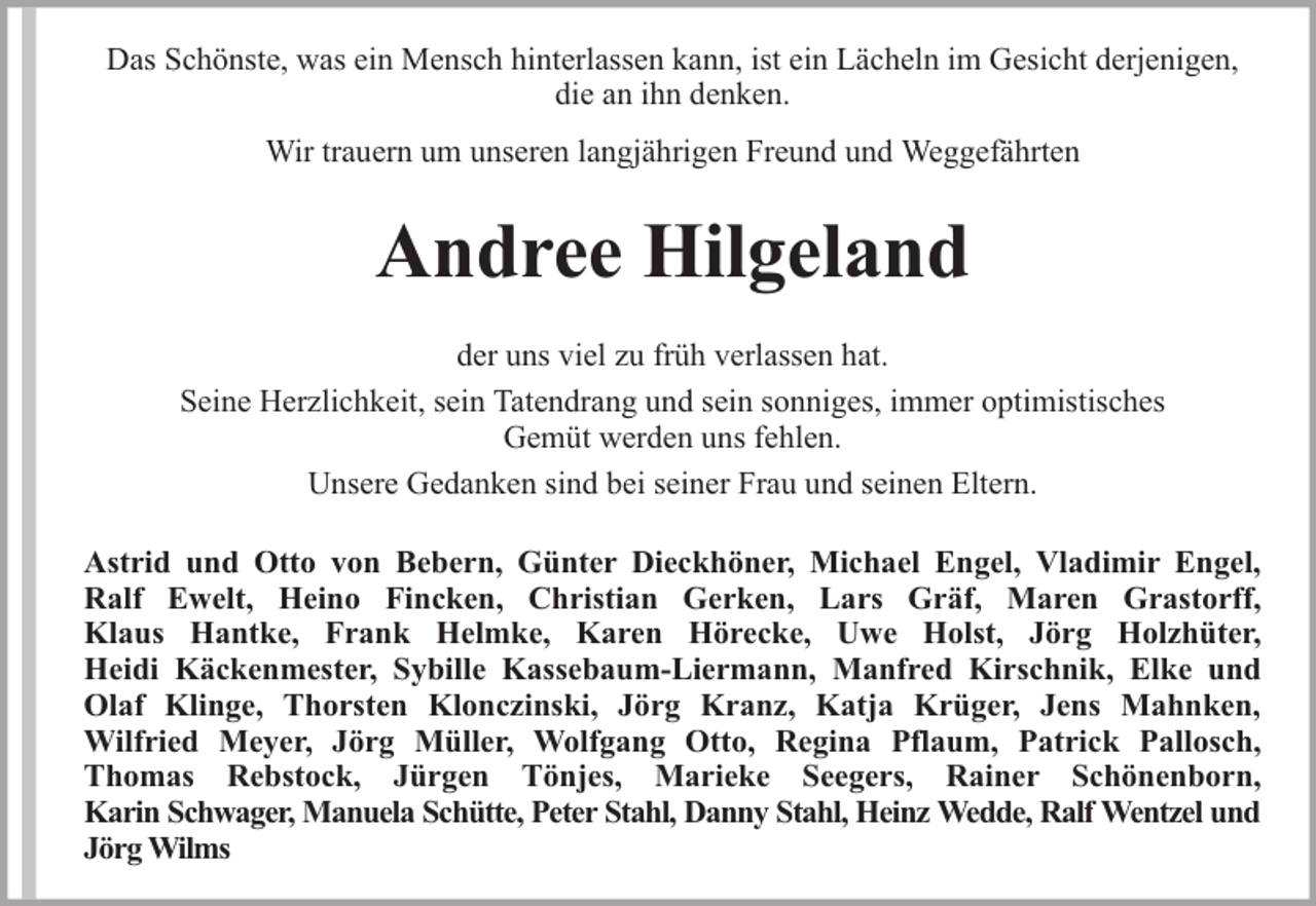 <p>Das Schönste, was ein Mensch hinterlassen kann, ist ein Lächeln im Gesicht derjenigen,<br />die an ihn denken.<br />Wir trauern um unseren langjährigen Freund und Weggefährten</p><p>Andree Hilgeland<br />der uns viel zu früh verlassen hat.<br />Seine Herzlichkeit, sein Tatendrang und sein sonniges, immer optimistisches<br />Gemüt werden uns fehlen.<br />Unsere Gedanken sind bei seiner Frau und seinen Eltern.<br />Astrid und Otto von Bebern, Günter Dieckhöner, Michael Engel, Vladimir Engel,<br />Ralf Ewelt, Heino Fincken, Christian Gerken, Lars Gräf, Maren Grastorff,<br />Klaus Hantke, Frank Helmke, Karen Hörecke, Uwe Holst, Jörg Holzhüter,<br />Heidi Käckenmester, Sybille Kassebaum-Liermann, Manfred Kirschnik, Elke und<br />Olaf Klinge, Thorsten Klonczinski, Jörg Kranz, Katja Krüger, Jens Mahnken,<br />Wilfried Meyer, Jörg Müller, Wolfgang Otto, Regina Pflaum, Patrick Pallosch,<br />Thomas Rebstock, Jürgen Tönjes, Marieke Seegers, Rainer Schönenborn,<br />Karin Schwager, Manuela Schütte, Peter Stahl, Danny Stahl, Heinz Wedde, Ralf Wentzel und<br />Jörg Wilms</p>