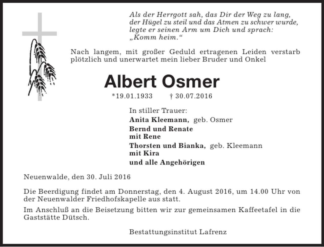 <p>Als der Herrgott sah, das Dir der Weg zu lang,<br />der Hügel zu steil und das Atmen zu schwer wurde,<br />legte er seinen Arm um Dich und sprach:<br />„Komm heim.“<br />Nach langem, mit großer Geduld ertragenen Leiden verstarb<br />plötzlich und unerwartet mein lieber Bruder und Onkel</p><p>Albert Osmer<br />*19.01.1933</p><p>† 30.07.2016</p><p>In stiller Trauer:<br />Anita Kleemann, geb. Osmer<br />Bernd und Renate<br />mit Rene<br />Thorsten und Bianka, geb. Kleemann<br />mit Kira<br />und alle Angehörigen<br />Neuenwalde, den 30. Juli 2016<br />Die Beerdigung findet am Donnerstag, den 4. August 2016, um 14.00 Uhr von<br />der Neuenwalder Friedhofskapelle aus statt.<br />Im Anschluß an die Beisetzung bitten wir zur gemeinsamen Kaffeetafel in die<br />Gaststätte Dütsch.<br />Bestattungsinstitut Lafrenz</p>