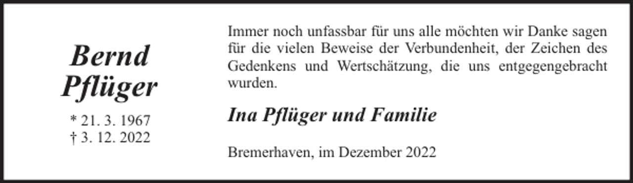 <p>Bernd<br />Pflüger<br />* 21. 3. 1967<br />† 3. 12. 2022</p><p>Immer noch unfassbar für uns alle möchten wir Danke sagen<br />für die vielen Beweise der Verbundenheit, der Zeichen des<br />Gedenkens und Wertschätzung, die uns entgegengebracht<br />wurden.</p><p>Ina Pflüger und Familie<br />Bremerhaven, im Dezember 2022</p>