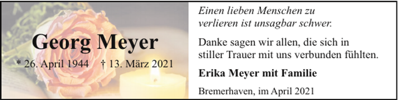 <p>Georg Meyer<br />* 26. April 1944</p><p>† 13. März 2021</p><p>Einen lieben Menschen zu<br />verlieren ist unsagbar schwer.<br />Danke sagen wir allen, die sich in<br />stiller Trauer mit uns verbunden fühlten.<br />Erika Meyer mit Familie<br />Bremerhaven, im April 2021</p>