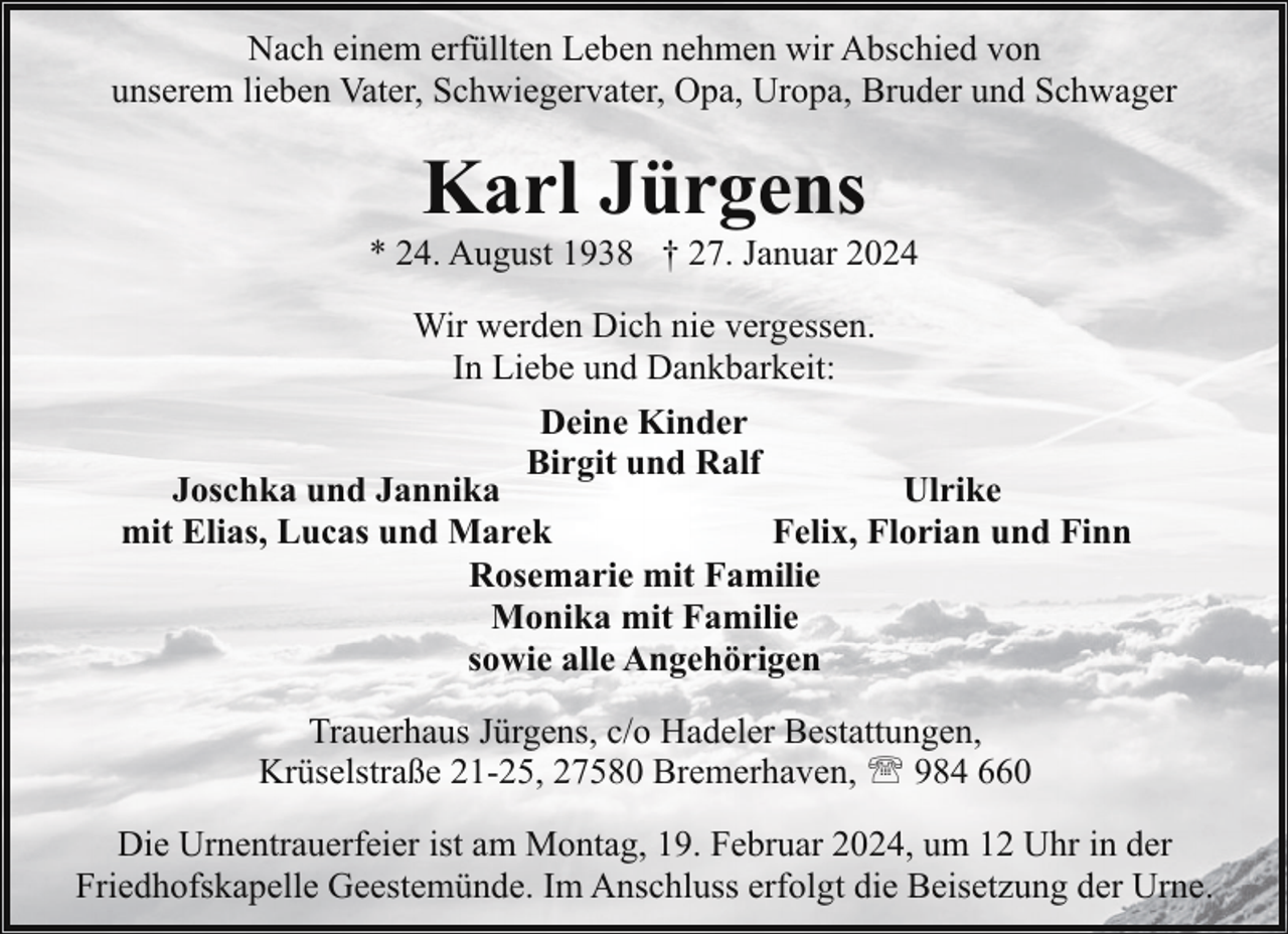 <p>Nach einem erfüllten Leben nehmen wir Abschied von<br />unserem lieben Vater, Schwiegervater, Opa, Uropa, Bruder und Schwager</p><p>Karl Jürgens</p><p>* 24. August 1938 † 27. Januar 2024<br />Wir werden Dich nie vergessen.<br />In Liebe und Dankbarkeit:<br />Deine Kinder<br />Birgit und Ralf</p><p>Joschka und Jannika<br />Ulrike<br />mit Elias, Lucas und Marek<br />Felix, Florian und Finn<br />Rosemarie mit Familie<br />Monika mit Familie<br />sowie alle Angehörigen<br />Trauerhaus Jürgens, c/o Hadeler Bestattungen,<br />Krüselstraße 21-25, 27580 Bremerhaven, ' 984 660<br />Die Urnentrauerfeier ist am Montag, 19. Februar 2024, um 12 Uhr in der<br />Friedhofskapelle Geestemünde. Im Anschluss erfolgt die Beisetzung der Urne.</p>