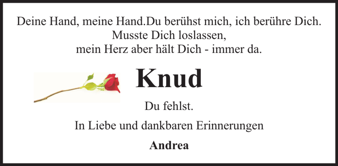 <p>Deine Hand, meine Hand.Du berühst mich, ich berühre Dich.<br />Musste Dich loslassen,<br />mein Herz aber hält Dich - immer da.</p><p>Knud<br />Du fehlst.<br />In Liebe und dankbaren Erinnerungen<br />Andrea</p>