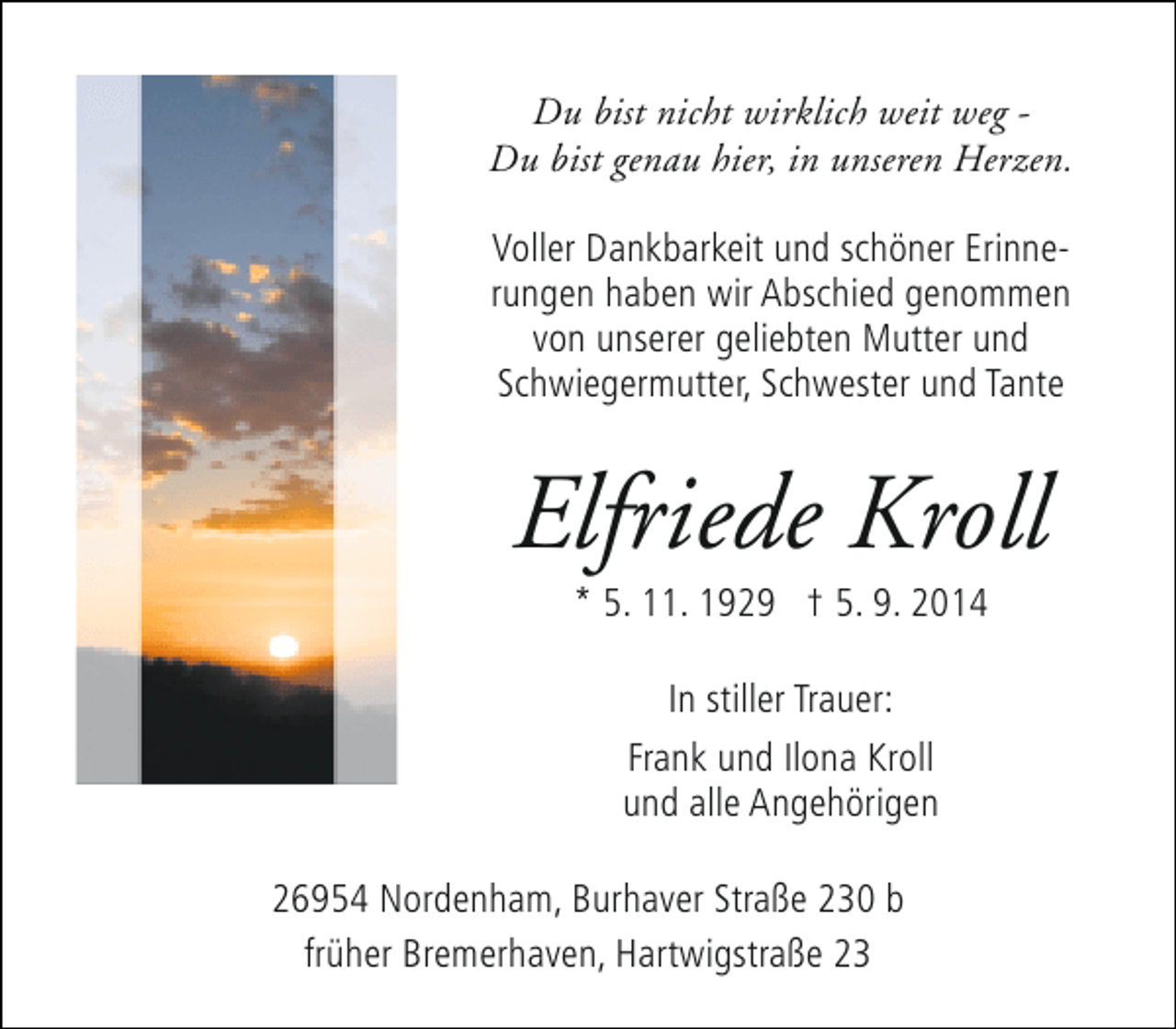 <p>Du bist nicht wirklich weit weg Du bist genau hier, in unseren Herzen.<br />Voller Dankbarkeit und schöner Erinnerungen haben wir Abschied genommen<br />von unserer geliebten Mutter und<br />Schwiegermutter, Schwester und Tante</p><p>Elfriede Kroll<br />* 5. 11. 1929 † 5. 9. 2014<br />In stiller Trauer:<br />Frank und Ilona Kroll<br />und alle Angehörigen<br />26954 Nordenham, Burhaver Straße 230 b<br />früher Bremerhaven, Hartwigstraße 23</p>