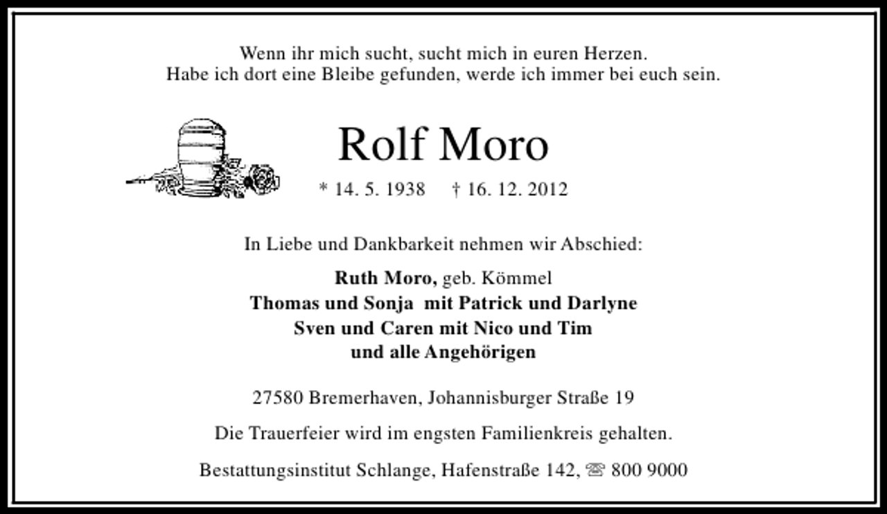 <p>Wenn ihr mich sucht, sucht mich in euren Herzen.<br />Habe ich dort eine Bleibe gefunden, werde ich immer bei euch sein.</p><p>Rolf Moro</p><p>* 14. 5. 1938</p><p>† 16. 12. 2012</p><p>In Liebe und Dankbarkeit nehmen wir Abschied:<br />Ruth Moro, geb. Kömmel<br />Thomas und Sonja mit Patrick und Darlyne<br />Sven und Caren mit Nico und Tim<br />und alle Angehörigen<br />27580 Bremerhaven, Johannisburger Straße 19<br />Die Trauerfeier wird im engsten Familienkreis gehalten.<br />Bestattungsinstitut Schlange, Hafenstraße 142, s 800 9000</p>