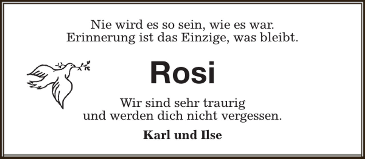 <p>Nie wird es so sein, wie es war.<br />Erinnerung ist das Einzige, was bleibt.</p><p>Rosi<br />Wir sind sehr traurig<br />und werden dich nicht vergessen.<br />Karl und Ilse</p>