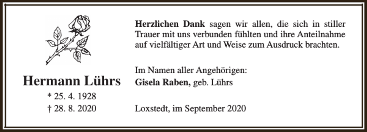 <p>Herzlichen Dank sagen wir allen, die sich in stiller<br />Trauer mit uns verbunden fühlten und ihre Anteilnahme<br />auf vielfältiger Art und Weise zum Ausdruck brachten.</p><p>Hermann Lührs</p><p>Im Namen aller Angehörigen:<br />Gisela Raben, geb. Lührs</p><p>* 25. 4. 1928<br />† 28. 8. 2020</p><p>Loxstedt, im September 2020</p>