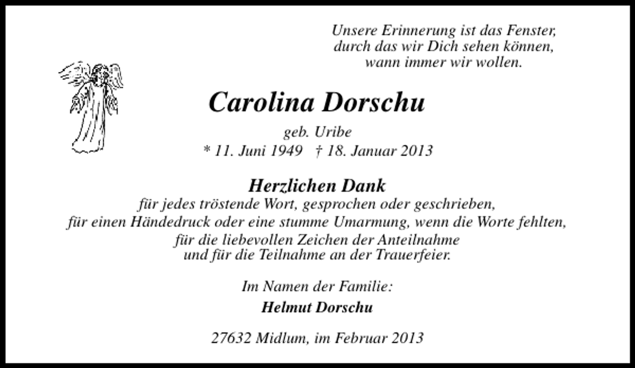 <p>Unsere Erinnerung ist das Fenster,<br />durch das wir Dich sehen können,<br />wann immer wir wollen.</p><p>Carolina Dorschu</p><p>geb. Uribe<br />* 11. Juni 1949 † 18. Januar 2013</p><p>Herzlichen Dank</p><p>für jedes tröstende Wort, gesprochen oder geschrieben,<br />für einen Händedruck oder eine stumme Umarmung, wenn die Worte fehlten,<br />für die liebevollen Zeichen der Anteilnahme<br />und für die Teilnahme an der Trauerfeier.<br />Im Namen der Familie:<br />Helmut Dorschu<br />27632 Midlum, im Februar 2013</p>