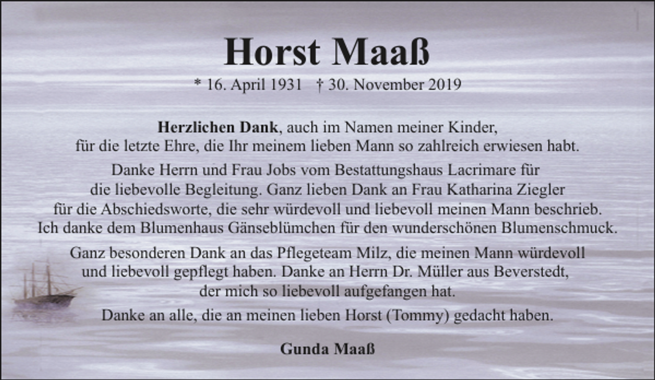 <p>Horst Maaß</p><p>* 16. April 1931 † 30. November 2019<br />Herzlichen Dank, auch im Namen meiner Kinder,<br />für die letzte Ehre, die Ihr meinem lieben Mann so zahlreich erwiesen habt.<br />Danke Herrn und Frau Jobs vom Bestattungshaus Lacrimare für<br />die liebevolle Begleitung. Ganz lieben Dank an Frau Katharina Ziegler<br />für die Abschiedsworte, die sehr würdevoll und liebevoll meinen Mann beschrieb.<br />Ich danke dem Blumenhaus Gänseblümchen für den wunderschönen Blumenschmuck.<br />Ganz besonderen Dank an das Pflegeteam Milz, die meinen Mann würdevoll<br />und liebevoll gepflegt haben. Danke an Herrn Dr. Müller aus Beverstedt,<br />der mich so liebevoll aufgefangen hat.<br />Danke an alle, die an meinen lieben Horst (Tommy) gedacht haben.<br />Gunda Maaß</p>