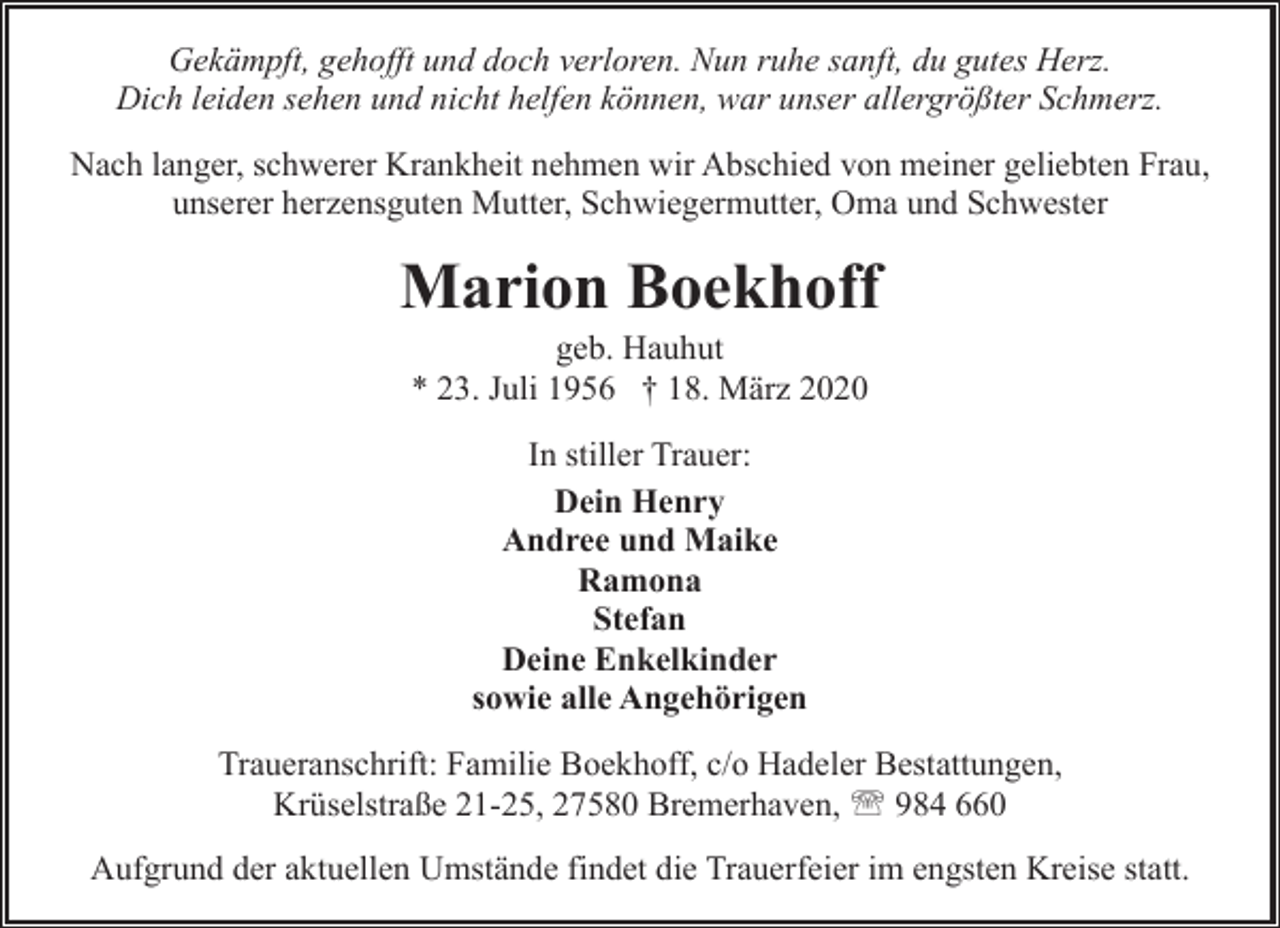 <p>Gekämpft, gehofft und doch verloren. Nun ruhe sanft, du gutes Herz.<br />Dich leiden sehen und nicht helfen können, war unser allergrößter Schmerz.<br />Nach langer, schwerer Krankheit nehmen wir Abschied von meiner geliebten Frau,<br />unserer herzensguten Mutter, Schwiegermutter, Oma und Schwester</p><p>Marion Boekhoff<br />geb. Hauhut<br />* 23. Juli 1956 † 18. März 2020<br />In stiller Trauer:<br />Dein Henry<br />Andree und Maike<br />Ramona<br />Stefan<br />Deine Enkelkinder<br />sowie alle Angehörigen<br />Traueranschrift: Familie Boekhoff, c/o Hadeler Bestattungen,<br />Krüselstraße 21-25, 27580 Bremerhaven, ' 984 660<br />Aufgrund der aktuellen Umstände findet die Trauerfeier im engsten Kreise statt.</p>