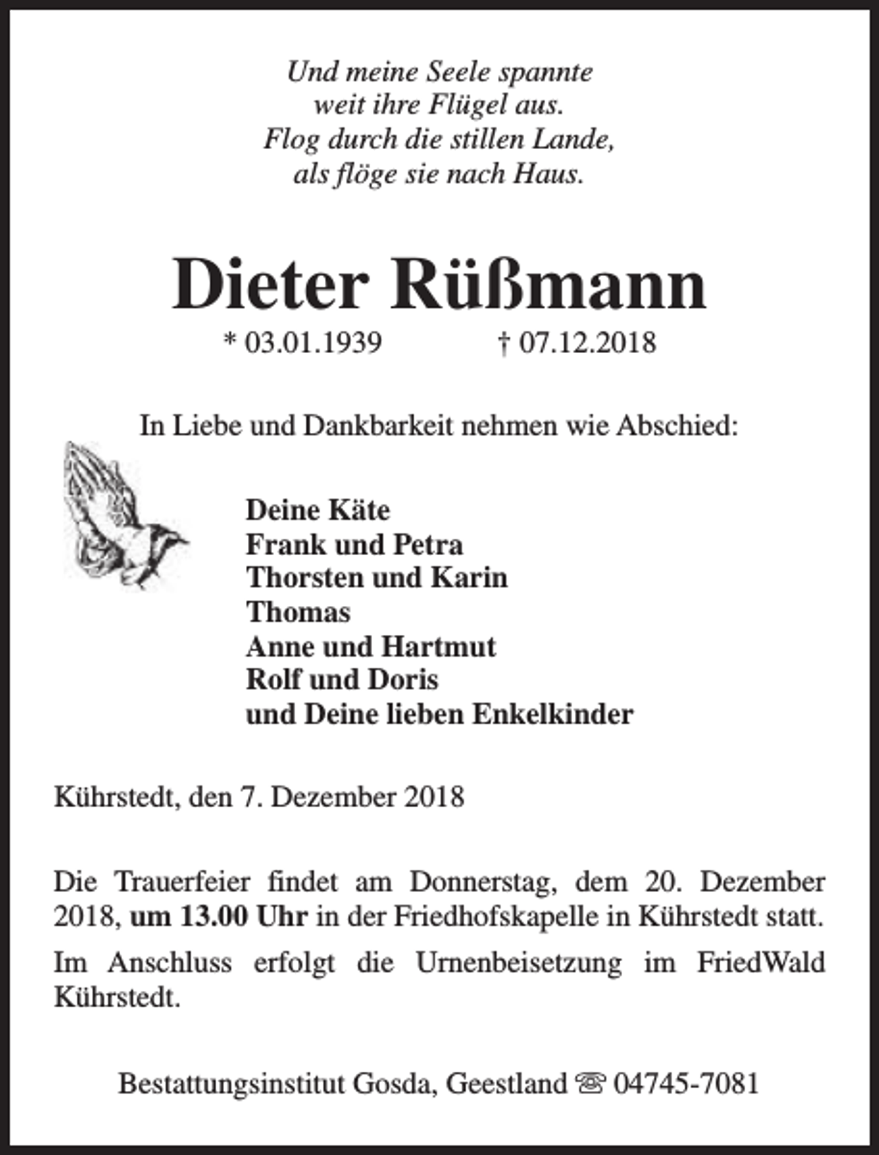 <p>Und meine Seele spannte<br />weit ihre Flügel aus.<br />Flog durch die stillen Lande,<br />als flöge sie nach Haus.</p><p>Dieter Rüßmann<br />* 03.01.1939</p><p>† 07.12.2018</p><p>In Liebe und Dankbarkeit nehmen wie Abschied:<br />Deine Käte<br />Frank und Petra<br />Thorsten und Karin<br />Thomas<br />Anne und Hartmut<br />Rolf und Doris<br />und Deine lieben Enkelkinder<br />Kührstedt, den 7. Dezember 2018<br />Die Trauerfeier findet am Donnerstag, dem 20. Dezember<br />2018, um 13.00 Uhr in der Friedhofskapelle in Kührstedt statt.<br />Im Anschluss erfolgt die Urnenbeisetzung im FriedWald<br />Kührstedt.<br />Bestattungsinstitut Gosda, Geestland s 04745-7081</p>