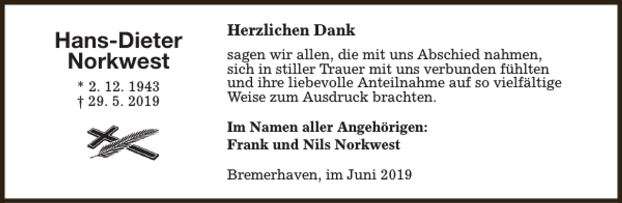 <p>Hans-Dieter<br />Norkwest<br />* 2. 12. 1943<br />† 29. 5. 2019</p><p>Herzlichen Dank<br />sagen wir allen, die mit uns Abschied nahmen,<br />sich in stiller Trauer mit uns verbunden fühlten<br />und ihre liebevolle Anteilnahme auf so vielfältige<br />Weise zum Ausdruck brachten.<br />Im Namen aller Angehörigen:<br />Frank und Nils Norkwest<br />Bremerhaven, im Juni 2019</p>