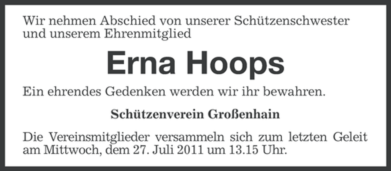 <p>Wir nehmen Abschied von unserer Schützenschwester<br />und unserem Ehrenmitglied</p><p>Erna Hoops<br />Ein ehrendes Gedenken werden wir ihr bewahren.<br />Schützenverein Großenhain<br />Die Vereinsmitglieder versammeln sich zum letzten Geleit<br />am Mittwoch, dem 27. Juli 2011 um 13.15 Uhr.</p>