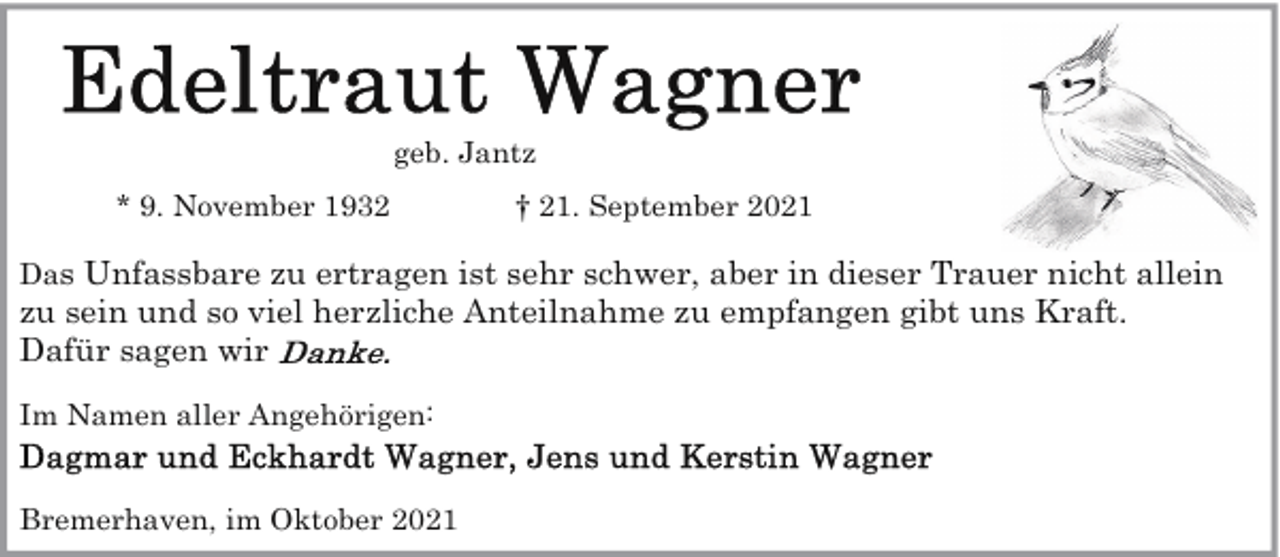 <p>geb. Jantz<br />* 9. November 1932</p>
<p>† 21. September 2021</p>
<p>Das Unfassbare zu ertragen ist sehr schwer, aber in dieser Trauer nicht allein<br />zu sein und so viel herzliche Anteilnahme zu empfangen gibt uns Kraft.<br />Dafür sagen wir<br />Im Namen aller Angehörigen:<br />Bremerhaven, im Oktober 2021</p>