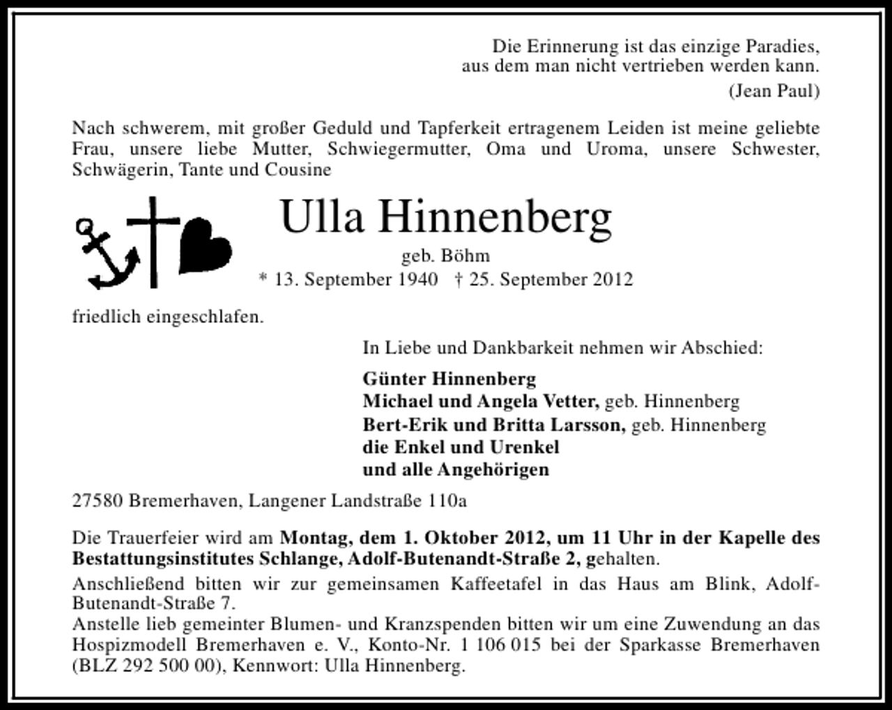 <p>Die Erinnerung ist das einzige Paradies,<br />aus dem man nicht vertrieben werden kann.<br />(Jean Paul)<br />Nach schwerem, mit großer Geduld und Tapferkeit ertragenem Leiden ist meine geliebte<br />Frau, unsere liebe Mutter, Schwiegermutter, Oma und Uroma, unsere Schwester,<br />Schwägerin, Tante und Cousine</p><p>Ulla Hinnenberg</p><p>geb. Böhm<br />* 13. September 1940 † 25. September 2012<br />friedlich eingeschlafen.<br />In Liebe und Dankbarkeit nehmen wir Abschied:<br />Günter Hinnenberg<br />Michael und Angela Vetter, geb. Hinnenberg<br />Bert-Erik und Britta Larsson, geb. Hinnenberg<br />die Enkel und Urenkel<br />und alle Angehörigen<br />27580 Bremerhaven, Langener Landstraße 110a<br />Die Trauerfeier wird am Montag, dem 1. Oktober 2012, um 11 Uhr in der Kapelle des<br />Bestattungsinstitutes Schlange, Adolf-Butenandt-Straße 2, gehalten.<br />Anschließend bitten wir zur gemeinsamen Kaffeetafel in das Haus am Blink, AdolfButenandt-Straße 7.<br />Anstelle lieb gemeinter Blumen- und Kranzspenden bitten wir um eine Zuwendung an das<br />Hospizmodell Bremerhaven e. V., Konto-Nr. 06 015 bei der Sparkasse Bremerhaven<br />(BLZ 292 5), Kennwort: Ulla Hinnenberg.</p>