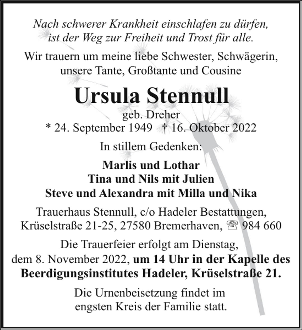 <p>Nach schwerer Krankheit einschlafen zu dürfen,<br />ist der Weg zur Freiheit und Trost für alle.<br />Wir trauern um meine liebe Schwester, Schwägerin,<br />unsere Tante, Großtante und Cousine</p><p>Ursula Stennull</p><p>geb. Dreher<br />* 24. September 1949 † 16. Oktober 2022<br />In stillem Gedenken:<br />Marlis und Lothar<br />Tina und Nils mit Julien<br />Steve und Alexandra mit Milla und Nika<br />Trauerhaus Stennull, c/o Hadeler Bestattungen,<br />Krüselstraße 21-25, 27580 Bremerhaven, ' 984 660<br />Die Trauerfeier erfolgt am Dienstag,<br />dem 8. November 2022, um 14 Uhr in der Kapelle des<br />Beerdigungsinstitutes Hadeler, Krüselstraße 21.<br />Die Urnenbeisetzung findet im<br />engsten Kreis der Familie statt.</p>