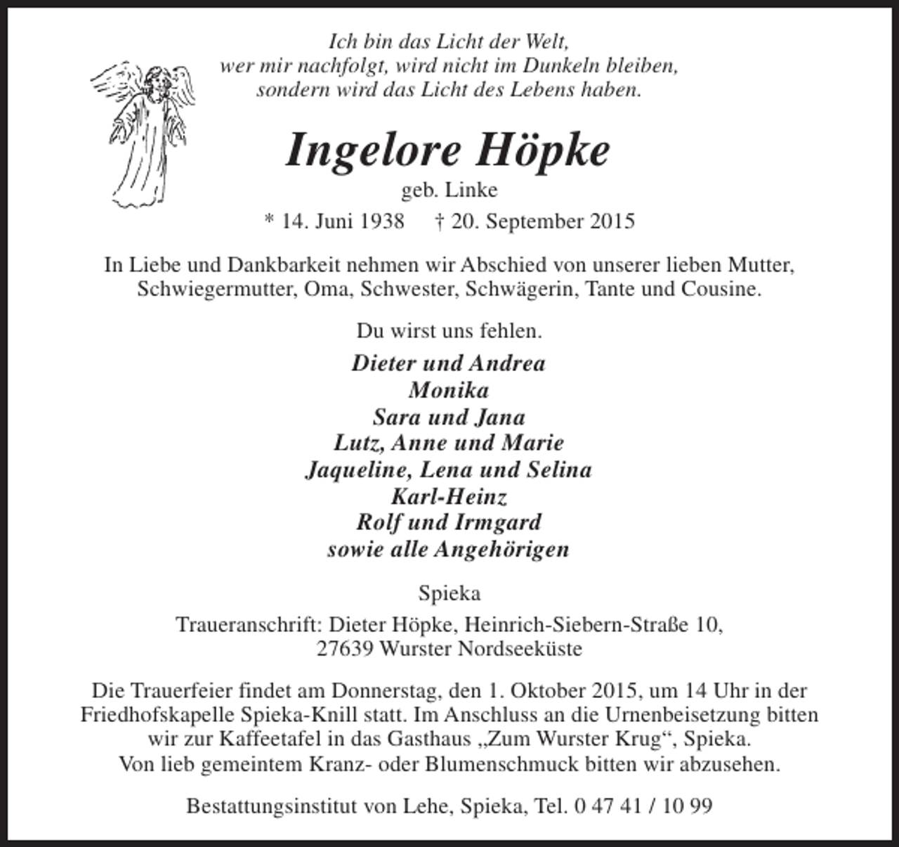 <p>Ich bin das Licht der Welt,<br />wer mir nachfolgt, wird nicht im Dunkeln bleiben,<br />sondern wird das Licht des Lebens haben.</p><p>Ingelore Höpke</p><p>geb. Linke<br />* 14. Juni 1938 † 20. September 2015<br />In Liebe und Dankbarkeit nehmen wir Abschied von unserer lieben Mutter,<br />Schwiegermutter, Oma, Schwester, Schwägerin, Tante und Cousine.<br />Du wirst uns fehlen.</p><p>Dieter und Andrea<br />Monika<br />Sara und Jana<br />Lutz, Anne und Marie<br />Jaqueline, Lena und Selina<br />Karl-Heinz<br />Rolf und Irmgard<br />sowie alle Angehörigen<br />Spieka<br />Traueranschrift: Dieter Höpke, Heinrich-Siebern-Straße 10,<br />27639 Wurster Nordseeküste<br />Die Trauerfeier findet am Donnerstag, den 1. Oktober 2015, um 14 Uhr in der<br />Friedhofskapelle Spieka-Knill statt. Im Anschluss an die Urnenbeisetzung bitten<br />wir zur Kaffeetafel in das Gasthaus „Zum Wurster Krug“, Spieka.<br />Von lieb gemeintem Kranz- oder Blumenschmuck bitten wir abzusehen.<br />Bestattungsinstitut von Lehe, Spieka, Tel. 0 47 41 / 10 99</p>