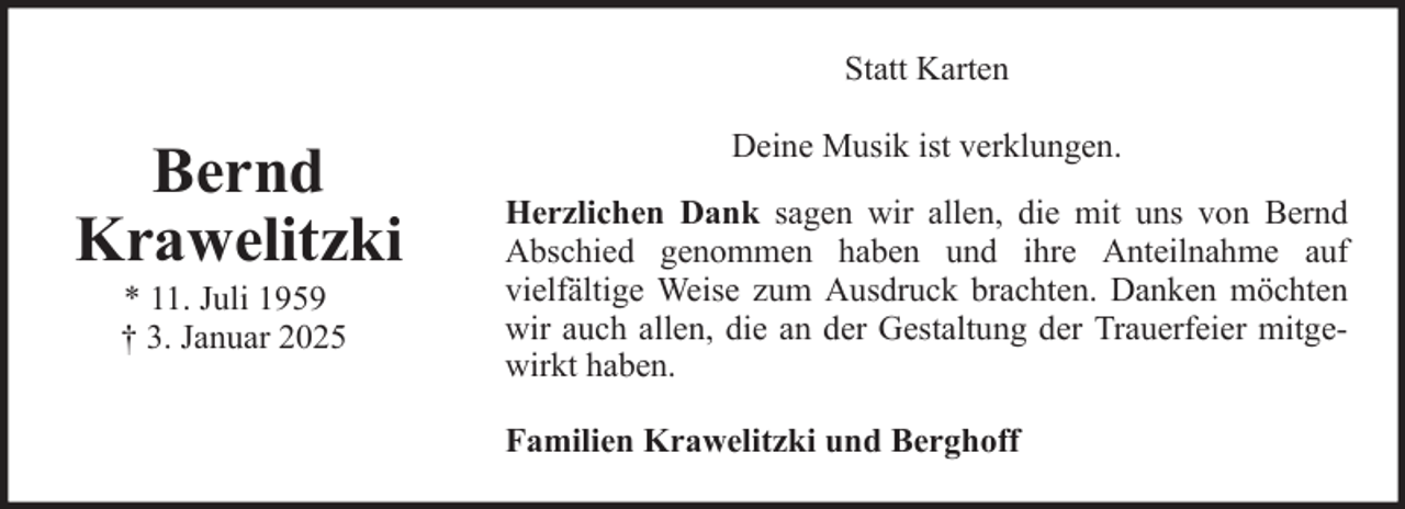<p>Statt Karten</p>
<p>Bernd<br />Krawelitzki<br />* 11. Juli 1959<br />† 3. Januar 2025</p>
<p>Deine Musik ist verklungen.<br />Herzlichen Dank sagen wir allen, die mit uns von Bernd<br />Abschied genommen haben und ihre Anteilnahme auf<br />vielfältige Weise zum Ausdruck brachten. Danken möchten<br />wir auch allen, die an der Gestaltung der Trauerfeier mitgewirkt haben.<br />Familien Krawelitzki und Berghoff</p>
