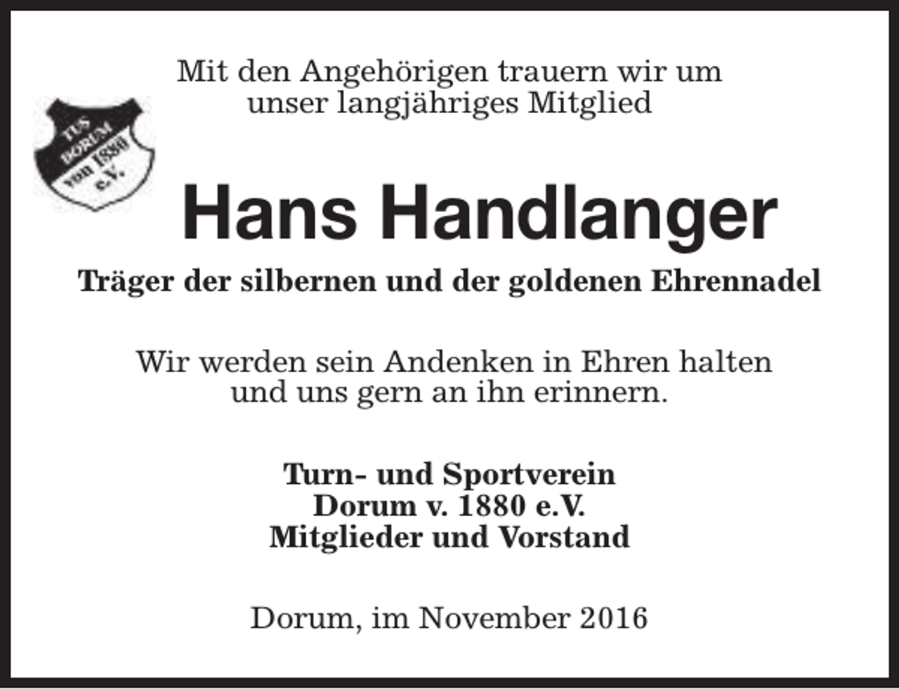 <p>Mit den Angehörigen trauern wir um<br />unser langjähriges Mitglied</p><p>Hans Handlanger</p><p>Träger der silbernen und der goldenen Ehrennadel<br />Wir werden sein Andenken in Ehren halten<br />und uns gern an ihn erinnern.<br />Turn- und Sportverein<br />Dorum v. 1880 e.V.<br />Mitglieder und Vorstand<br />Dorum, im November 2016</p>