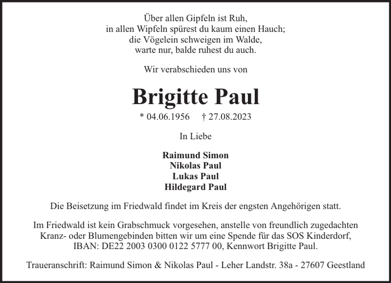 <p>Über allen Gipfeln ist Ruh,<br />in allen Wipfeln spürest du kaum einen Hauch;<br />die Vögelein schweigen im Walde,<br />warte nur, balde ruhest du auch.<br />Wir verabschieden uns von</p><p>Brigitte Paul<br />* 04.06.1956</p><p>† 27.08.2023</p><p>In Liebe<br />Raimund Simon<br />Nikolas Paul<br />Lukas Paul<br />Hildegard Paul<br />Die Beisetzung im Friedwald findet im Kreis der engsten Angehörigen statt.<br />Im Friedwald ist kein Grabschmuck vorgesehen, anstelle von freundlich zugedachten<br />Kranz- oder Blumengebinden bitten wir um eine Spende für das SOS Kinderdorf,<br />IBAN: DE200122 5777 00, Kennwort Brigitte Paul.<br />Traueranschrift: Raimund Simon &amp; Nikolas Paul - Leher Landstr. 38a - 27607 Geestland</p>
