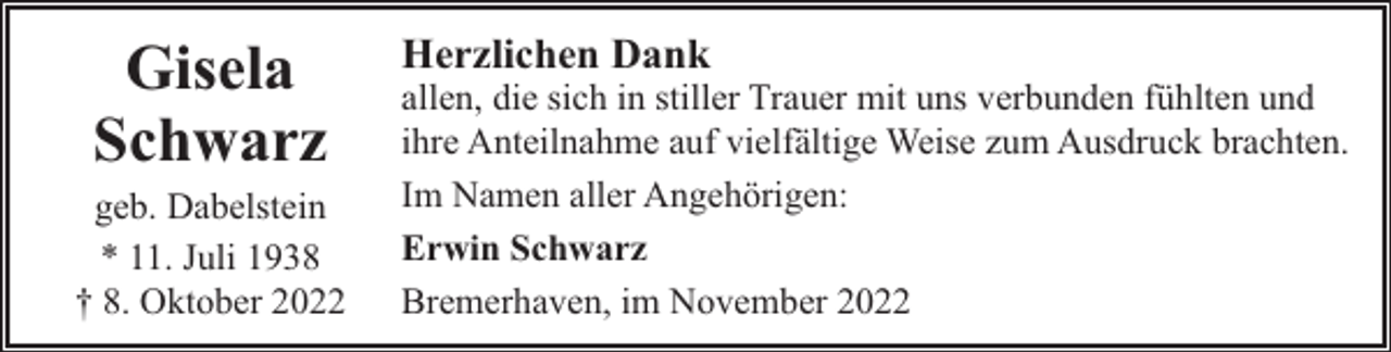 <p>Gisela<br />Schwarz</p><p>geb. Dabelstein<br />* 11. Juli 1938<br />† 8. Oktober 2022</p><p>Herzlichen Dank</p><p>allen, die sich in stiller Trauer mit uns verbunden fühlten und<br />ihre Anteilnahme auf vielfältige Weise zum Ausdruck brachten.<br />Im Namen aller Angehörigen:<br />Erwin Schwarz<br />Bremerhaven, im November 2022</p>