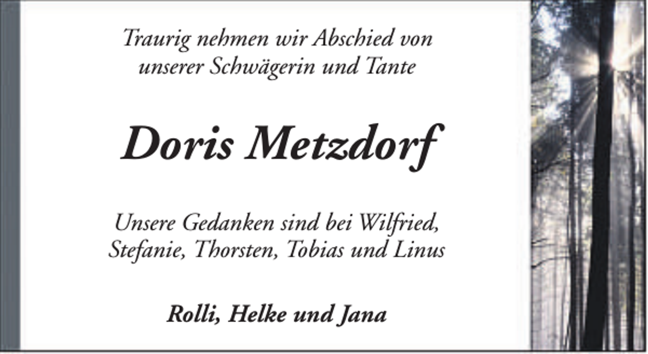 <p>Traurig nehmen wir Abschied von<br />unserer Schwägerin und Tante</p><p>Doris Metzdorf<br />Unsere Gedanken sind bei Wilfried,<br />Stefanie, Thorsten, Tobias und Linus<br />Rolli, Helke und Jana</p>
