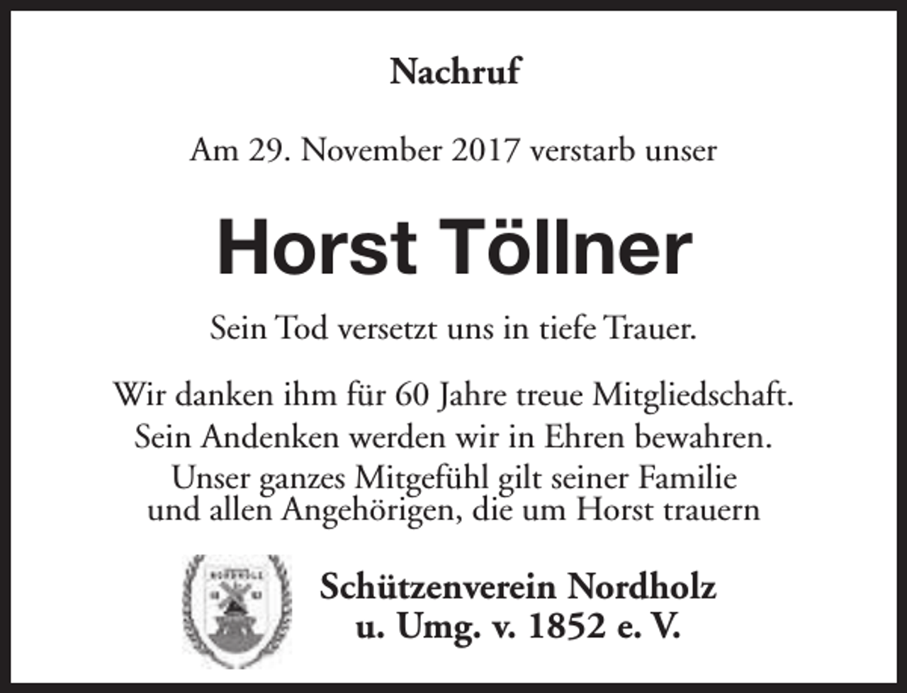 <p>Nachruf<br />Am 29. November 2017 verstarb unser</p><p>Horst Töllner<br />Sein Tod versetzt uns in tiefe Trauer.<br />Wir danken ihm für 60 Jahre treue Mitgliedschaft.<br />Sein Andenken werden wir in Ehren bewahren.<br />Unser ganzes Mitgefühl gilt seiner Familie<br />und allen Angehörigen, die um Horst trauern</p><p>Schützenverein Nordholz<br />u. Umg. v. 1852 e. V.</p>