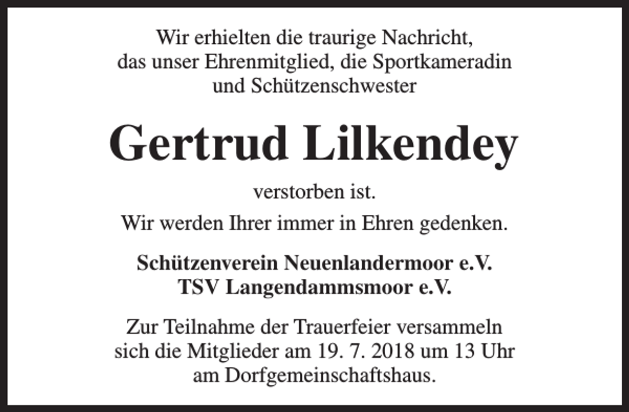 <p>Wir erhielten die traurige Nachricht,<br />das unser Ehrenmitglied, die Sportkameradin<br />und Schützenschwester</p><p>Gertrud Lilkendey<br />verstorben ist.<br />Wir werden Ihrer immer in Ehren gedenken.<br />Schützenverein Neuenlandermoor e.V.<br />TSV Langendammsmoor e.V.<br />Zur Teilnahme der Trauerfeier versammeln<br />sich die Mitglieder am 19. 7. 2018 um 13 Uhr<br />am Dorfgemeinschaftshaus.</p>