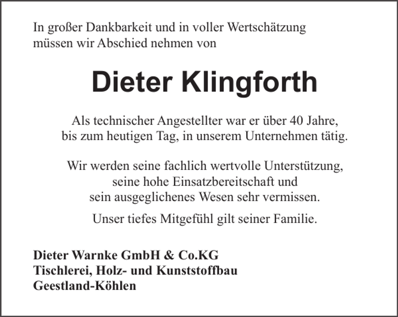 <p>In großer Dankbarkeit und in voller Wertschätzung<br />müssen wir Abschied nehmen von</p><p>Dieter Klingforth<br />Als technischer Angestellter war er über 40 Jahre,<br />bis zum heutigen Tag, in unserem Unternehmen tätig.<br />Wir werden seine fachlich wertvolle Unterstützung,<br />seine hohe Einsatzbereitschaft und<br />sein ausgeglichenes Wesen sehr vermissen.<br />Unser tiefes Mitgefühl gilt seiner Familie.<br />Dieter Warnke GmbH &amp; Co.KG<br />Tischlerei, Holz- und Kunststoffbau<br />Geestland-Köhlen</p>