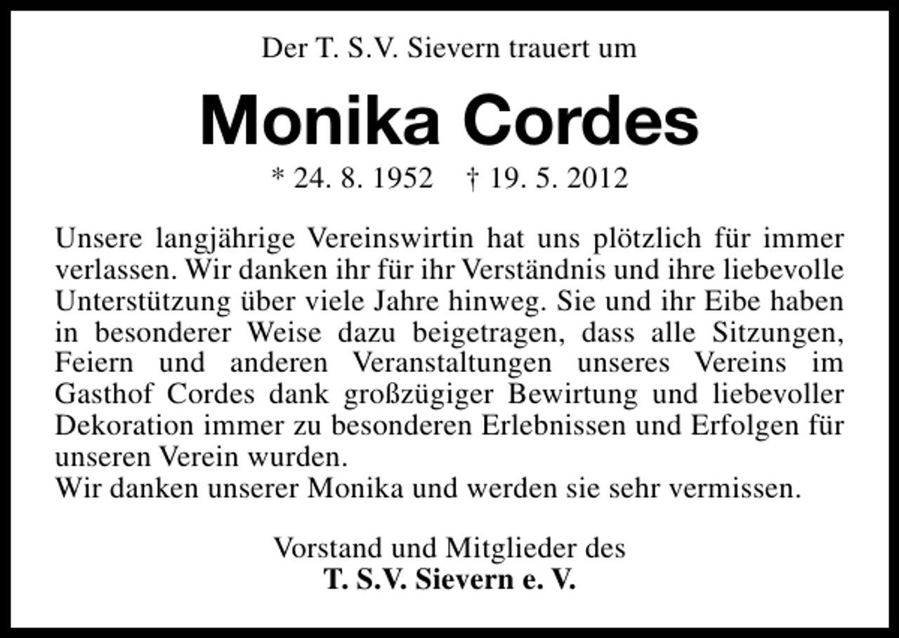 <p>Der T. S.V. Sievern trauert um</p><p>Monika Cordes<br />* 24. 8. 1952</p><p>† 19. 5. 2012</p><p>Unsere langjährige Vereinswirtin hat uns plötzlich für immer<br />verlassen. Wir danken ihr für ihr Verständnis und ihre liebevolle<br />Unterstützung über viele Jahre hinweg. Sie und ihr Eibe haben<br />in besonderer Weise dazu beigetragen, dass alle Sitzungen,<br />Feiern und anderen Veranstaltungen unseres Vereins im<br />Gasthof Cordes dank großzügiger Bewirtung und liebevoller<br />Dekoration immer zu besonderen Erlebnissen und Erfolgen für<br />unseren Verein wurden.<br />Wir danken unserer Monika und werden sie sehr vermissen.<br />Vorstand und Mitglieder des<br />T. S.V. Sievern e. V.</p>