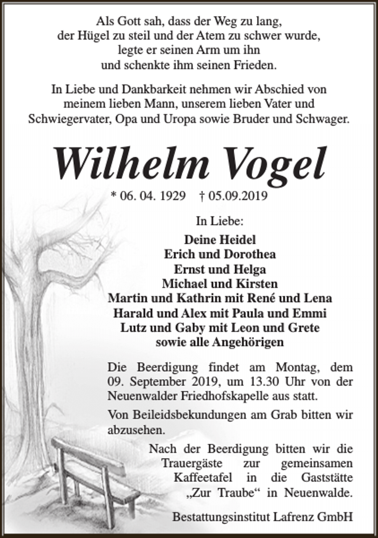 <p>Als Gott sah, dass der Weg zu lang,<br />der Hügel zu steil und der Atem zu schwer wurde,<br />legte er seinen Arm um ihn<br />und schenkte ihm seinen Frieden.<br />In Liebe und Dankbarkeit nehmen wir Abschied von<br />meinem lieben Mann, unserem lieben Vater und<br />Schwiegervater, Opa und Uropa sowie Bruder und Schwager.</p><p>Wilhelm Vogel<br />* 06. 04. 1929</p><p>† 05.09.2019</p><p>In Liebe:<br />Deine Heidel<br />Erich und Dorothea<br />Ernst und Helga<br />Michael und Kirsten<br />Martin und Kathrin mit René und Lena<br />Harald und Alex mit Paula und Emmi<br />Lutz und Gaby mit Leon und Grete<br />sowie alle Angehörigen<br />Die Beerdigung findet am Montag, dem<br />09. September 2019, um 13.30 Uhr von der<br />Neuenwalder Friedhofskapelle aus statt.<br />Von Beileidsbekundungen am Grab bitten wir<br />abzusehen.<br />Nach der Beerdigung bitten wir die<br />Trauergäste<br />zur<br />gemeinsamen<br />Kaffeetafel in die Gaststätte<br />„Zur Traube“ in Neuenwalde.<br />Bestattungsinstitut Lafrenz GmbH</p>