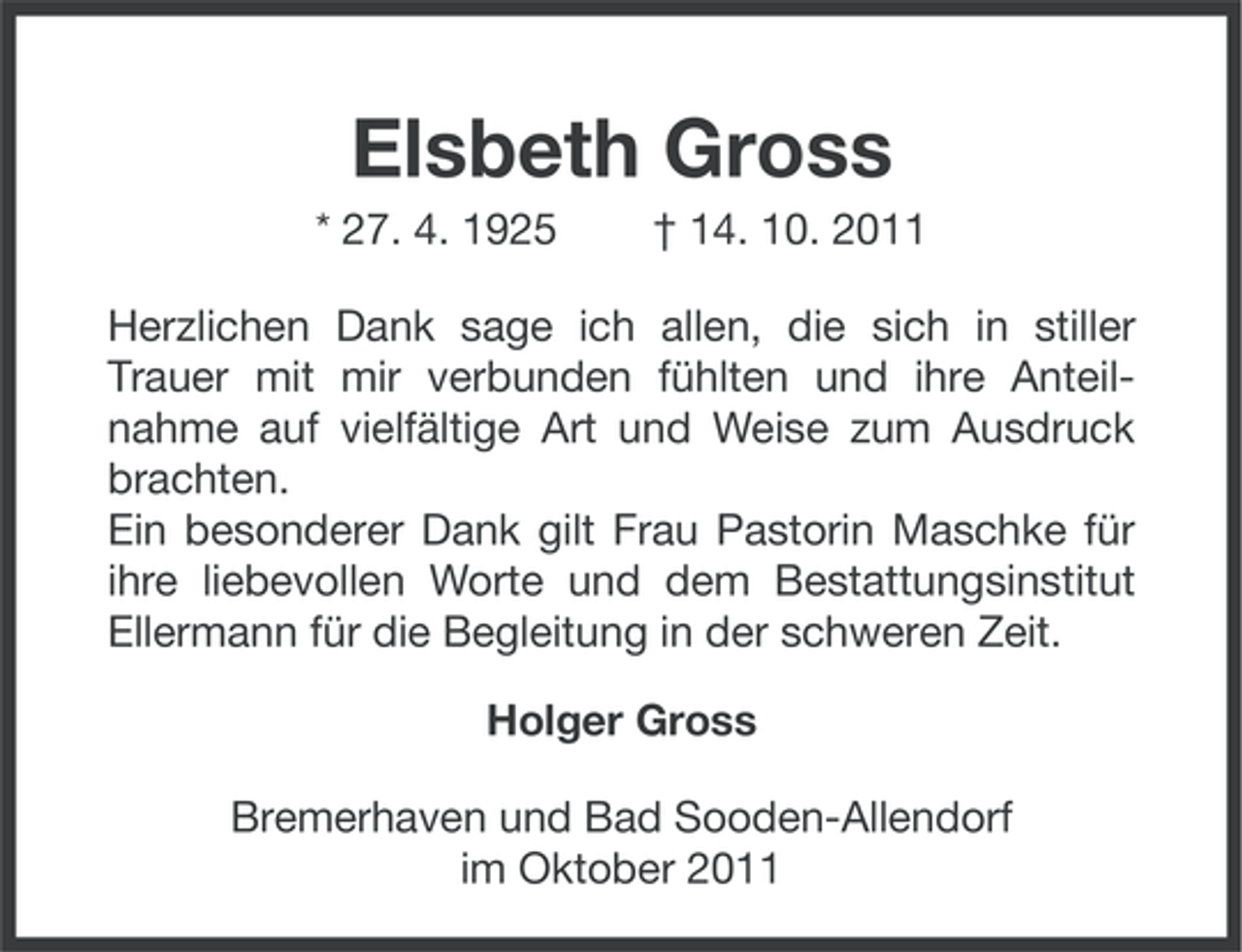 <p>Elsbeth Gross<br />* 27. 4. 1925</p><p>† 14. 10. 2011</p><p>Herzlichen Dank sage ich allen, die sich in stiller<br />Trauer mit mir verbunden fühlten und ihre Anteilnahme auf vielfältige Art und Weise zum Ausdruck<br />brachten.<br />Ein besonderer Dank gilt Frau Pastorin Maschke für<br />ihre liebevollen Worte und dem Bestattungsinstitut<br />Ellermann für die Begleitung in der schweren Zeit.<br />Holger Gross<br />Bremerhaven und Bad Sooden-Allendorf<br />im Oktober 2011</p>