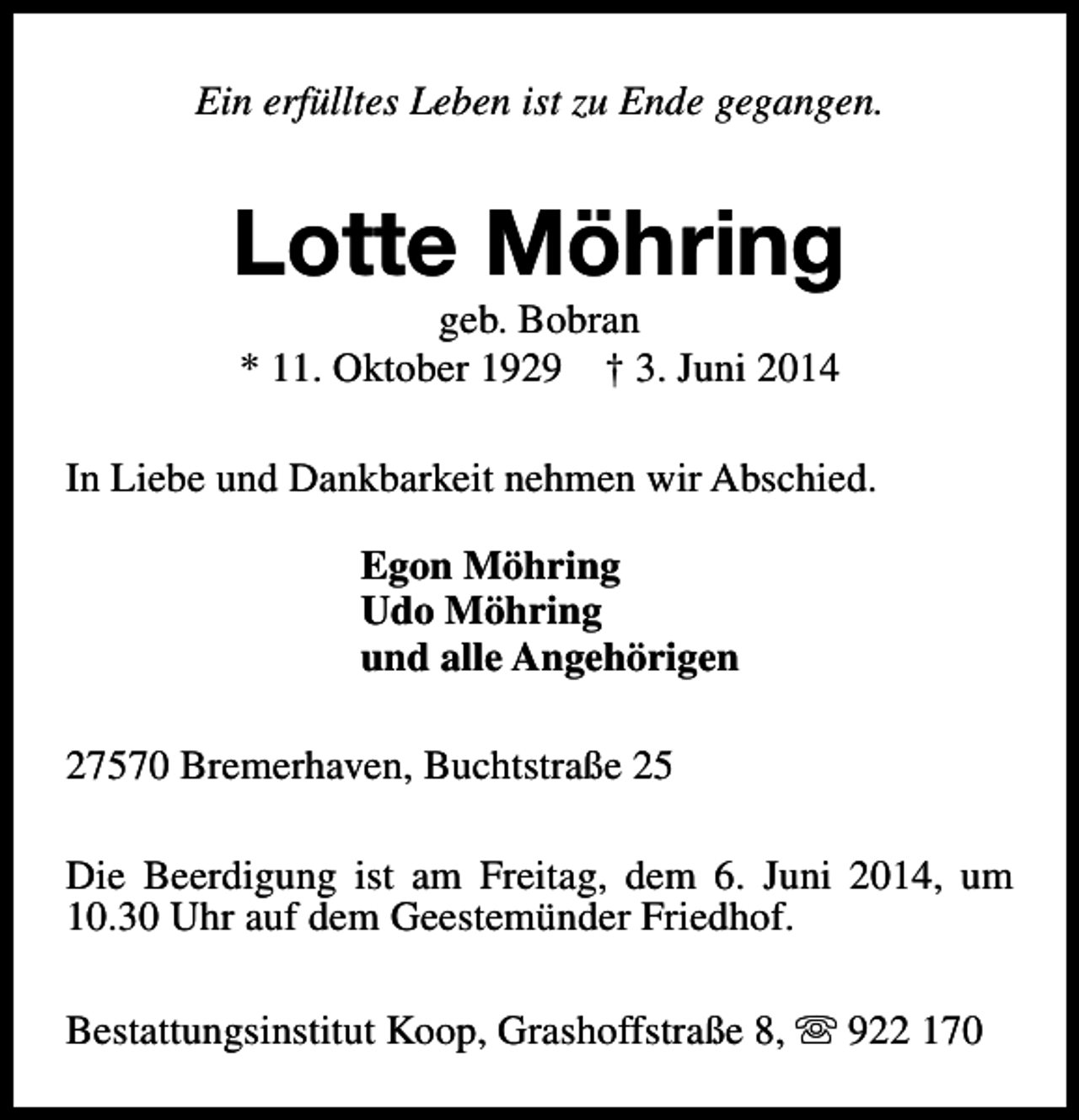 <p>Ein erfülltes Leben ist zu Ende gegangen.</p><p>Lotte Möhring<br />geb. Bobran<br />* 11. Oktober 1929 † 3. Juni 2014</p><p>In Liebe und Dankbarkeit nehmen wir Abschied.<br />Egon Möhring<br />Udo Möhring<br />und alle Angehörigen<br />27570 Bremerhaven, Buchtstraße 25<br />Die Beerdigung ist am Freitag, dem 6. Juni 2014, um<br />10.30 Uhr auf dem Geestemünder Friedhof.<br />Bestattungsinstitut Koop, Grashoffstraße 8, s 922 170</p>