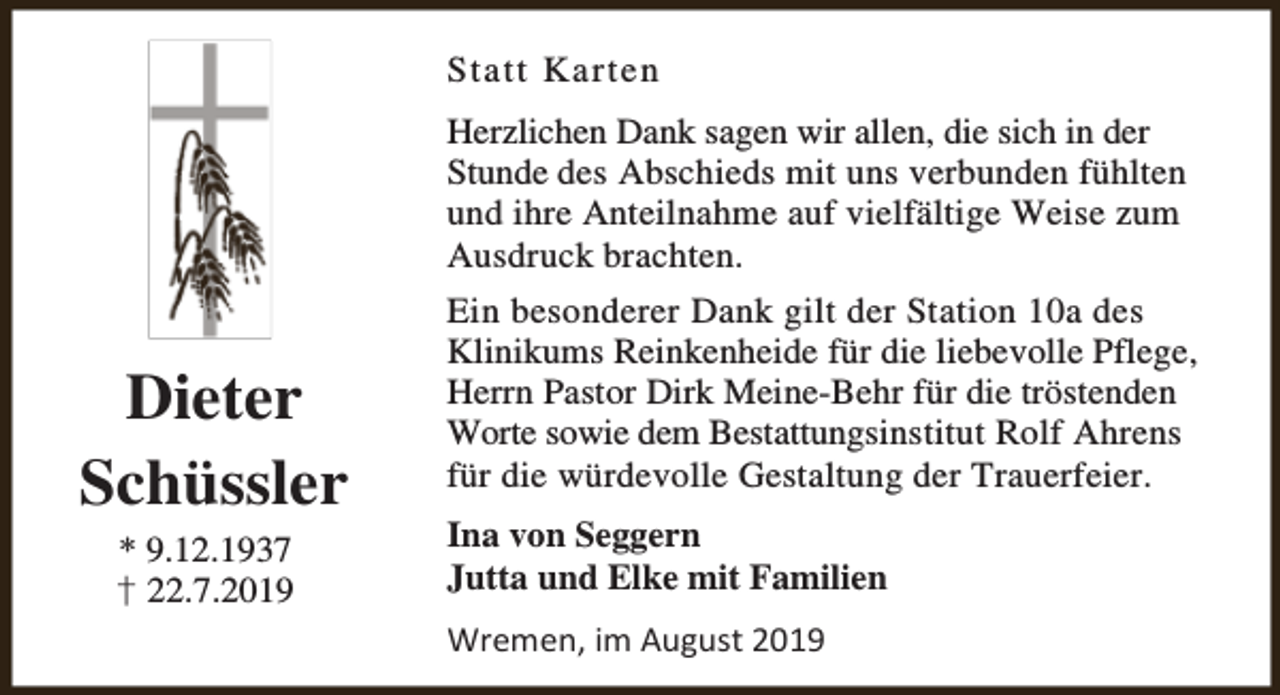 <p>Statt Karten<br />Herzlichen Dank sagen wir allen, die sich in der<br />Stunde des Abschieds mit uns verbunden fühlten<br />und ihre Anteilnahme auf vielfältige Weise zum<br />Ausdruck brachten.</p><p>Dieter<br />Schüssler<br />* 9.12.1937<br />† 22.7.2019</p><p>Ein besonderer Dank gilt der Station 10a des<br />Klinikums Reinkenheide für die liebevolle Pflege,<br />Herrn Pastor Dirk Meine-Behr für die tröstenden<br />Worte sowie dem Bestattungsinstitut Rolf Ahrens<br />für die würdevolle Gestaltung der Trauerfeier.<br />Ina von Seggern<br />Jutta und Elke mit Familien<br />Wremen, im August 2019</p>
