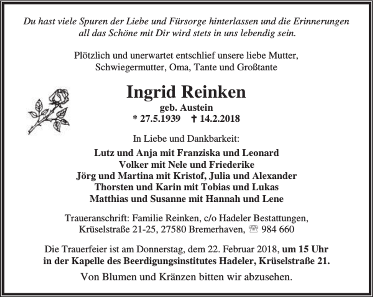 <p>Du hast viele Spuren der Liebe und Fürsorge hinterlassen und die Erinnerungen<br />all das Schöne mit Dir wird stets in uns lebendig sein.<br />Plötzlich und unerwartet entschlief unsere liebe Mutter,<br />Schwiegermutter, Oma, Tante und Großtante</p><p>Ingrid Reinken<br />geb. Austein<br />* 27.5.1939 B 14.2.2018</p><p>In Liebe und Dankbarkeit:<br />Lutz und Anja mit Franziska und Leonard<br />Volker mit Nele und Friederike<br />Jörg und Martina mit Kristof, Julia und Alexander<br />Thorsten und Karin mit Tobias und Lukas<br />Matthias und Susanne mit Hannah und Lene<br />Traueranschrift: Familie Reinken, c/o Hadeler Bestattungen,<br />Krüselstraße 21-25, 27580 Bremerhaven, ℡ 984 660<br />Die Trauerfeier ist am Donnerstag, dem 22. Februar 2018, um 15 Uhr<br />in der Kapelle des Beerdigungsinstitutes Hadeler, Krüselstraße 21.</p><p>Von Blumen und Kränzen bitten wir abzusehen.</p>