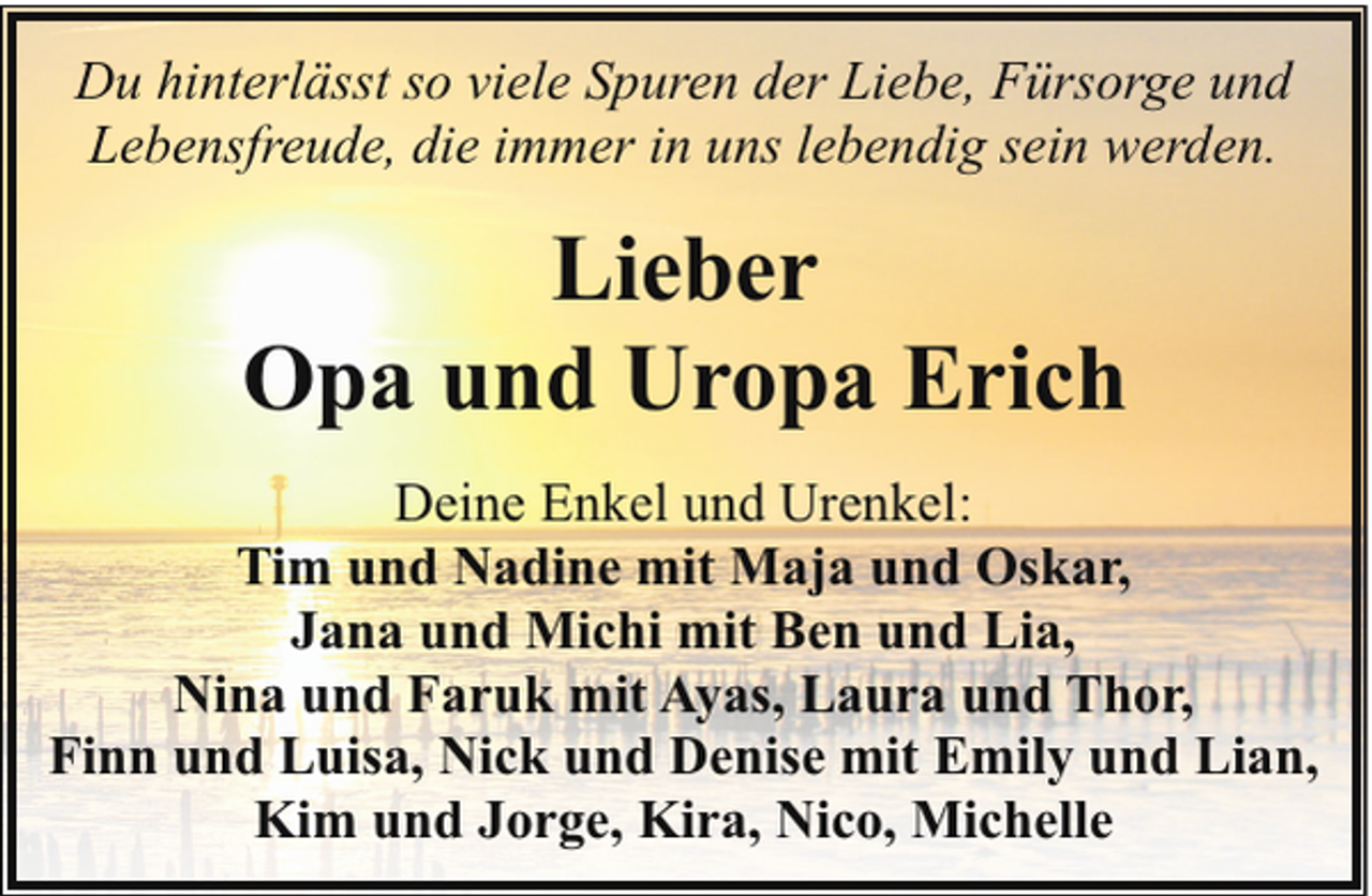 <p>Du hinterlässt so viele Spuren der Liebe, Fürsorge und<br />Lebensfreude, die immer in uns lebendig sein werden.</p><p>Lieber<br />Opa und Uropa Erich<br />Deine Enkel und Urenkel:<br />Tim und Nadine mit Maja und Oskar,<br />Jana und Michi mit Ben und Lia,<br />Nina und Faruk mit Ayas, Laura und Thor,<br />Finn und Luisa, Nick und Denise mit Emily und Lian,<br />Kim und Jorge, Kira, Nico, Michelle</p>