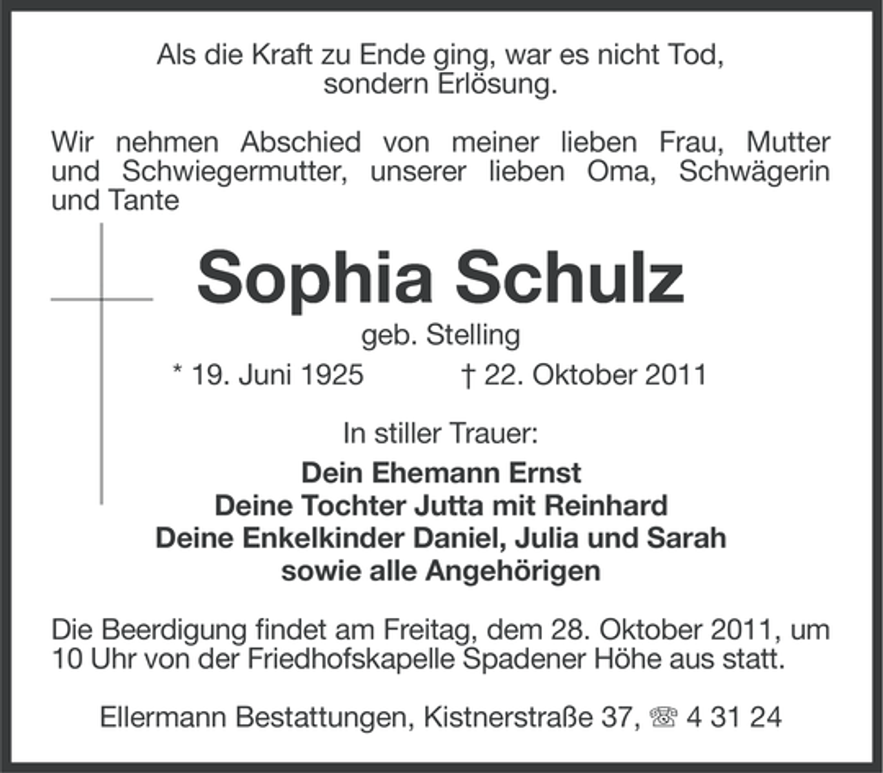 <p>Als die Kraft zu Ende ging, war es nicht Tod,<br />sondern Erlösung.<br />Wir nehmen Abschied von meiner lieben Frau, Mutter<br />und Schwiegermutter, unserer lieben Oma, Schwägerin<br />und Tante</p><p>Sophia Schulz<br />geb. Stelling<br />* 19. Juni 1925<br />† 22. Oktober 2011<br />In stiller Trauer:<br />Dein Ehemann Ernst<br />Deine Tochter Jutta mit Reinhard<br />Deine Enkelkinder Daniel, Julia und Sarah<br />sowie alle Angehörigen<br />Die Beerdigung findet am Freitag, dem 28. Oktober 2011, um<br />10 Uhr von der Friedhofskapelle Spadener Höhe aus statt.<br />Ellermann Bestattungen, Kistnerstraße 37, 4 31 24</p>