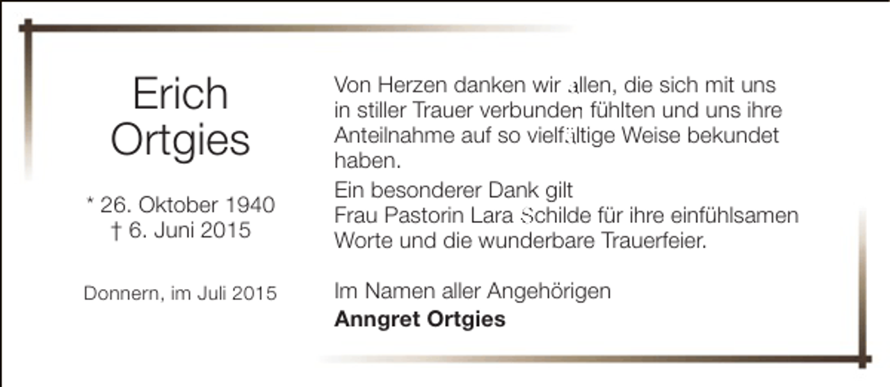 <p>Erich<br />Ortgies<br />* 26. Oktober 1940<br />† 6. Juni 2015<br />Donnern, im Juli 2015</p><p>Von Herzen danken wir allen, die sich mit uns<br />in stiller Trauer verbunden fühlten und uns ihre<br />n<br />Anteilnahme auf so vielfältige Weise bekundet<br />ä<br />haben.<br />Ein besonderer Dank gilt<br />Frau Pastorin Lara Schilde für ihre einfühlsamen<br />Worte und die wunderbare Trauerfeier.<br />Im Namen aller Angehörigen<br />Anngret Ortgies</p>
