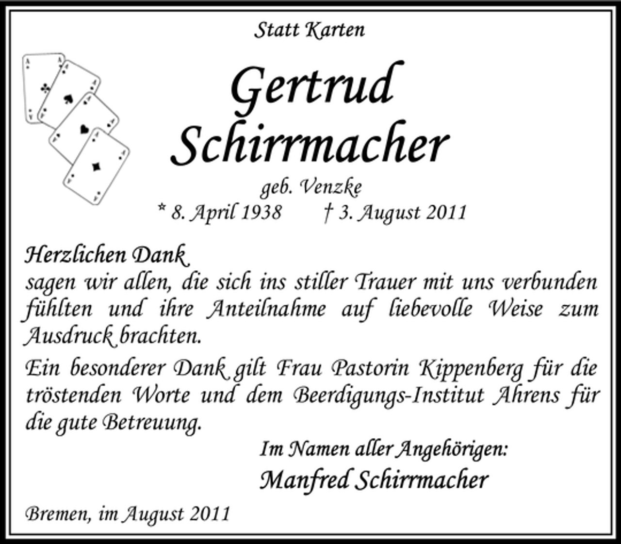 <p>geb. Venzke<br />* 8. April 1938<br />† 3. August 2011</p><p>sagen wir allen, die sich ins stiller Trauer mit uns verbunden<br />fühlten und ihre Anteilnahme auf liebevolle Weise zum<br />Ausdruck brachten.<br />Ein besonderer Dank gilt Frau Pastorin Kippenberg für die<br />tröstenden Worte und dem Beerdigungs-Institut Ahrens für<br />die gute Betreuung.</p><p>Bremen, im August 2011</p>