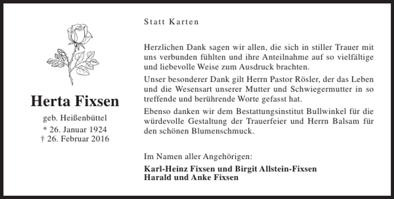 <p>Statt Karten</p><p>Herta Fixsen<br />geb. Heißenbüttel<br />* 26. Januar 1924<br />† 26. Februar 2016</p><p>Herzlichen Dank sagen wir allen, die sich in stiller Trauer mit<br />uns verbunden fühlten und ihre Anteilnahme auf so vielfältige<br />und liebevolle Weise zum Ausdruck brachten.<br />Unser besonderer Dank gilt Herrn Pastor Rösler, der das Leben<br />und die Wesensart unserer Mutter und Schwiegermutter in so<br />treffende und berührende Worte gefasst hat.<br />Ebenso danken wir dem Bestattungsinstitut Bullwinkel für die<br />würdevolle Gestaltung der Trauerfeier und Herrn Balsam für<br />den schönen Blumenschmuck.<br />Im Namen aller Angehörigen:<br />Karl-Heinz Fixsen und Birgit Allstein-Fixsen<br />Harald und Anke Fixsen</p>