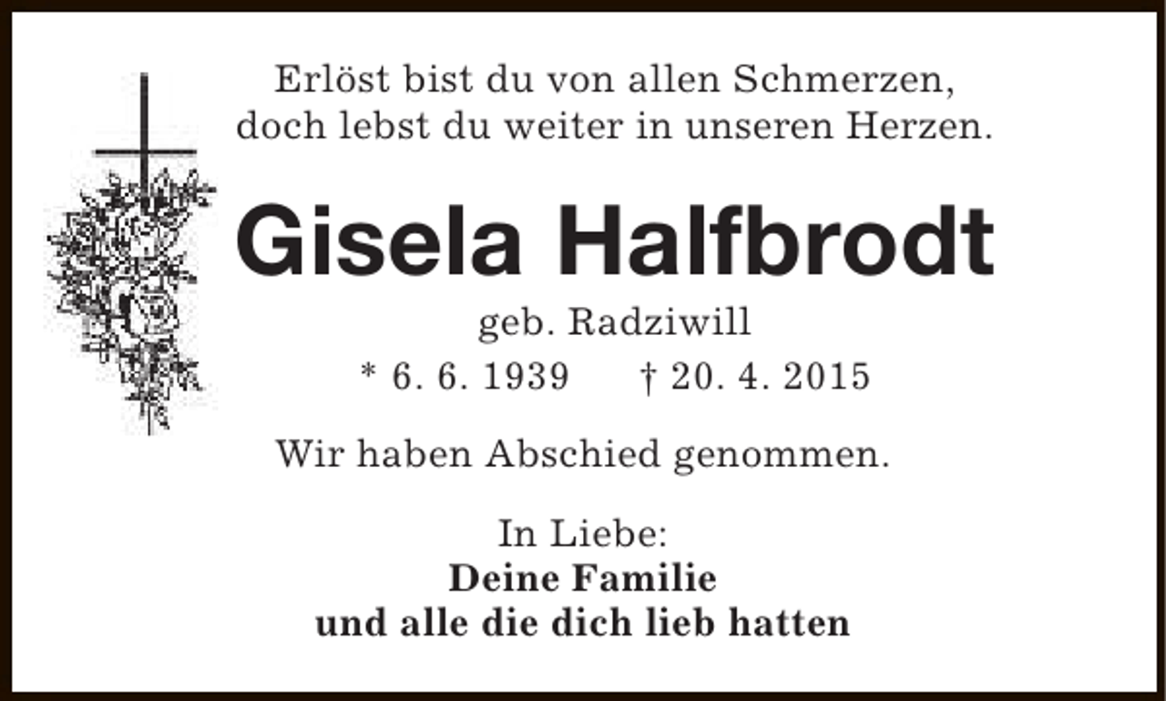 <p>Erlöst bist du von allen Schmerzen,<br />doch lebst du weiter in unseren Herzen.</p><p>Gisela Halfbrodt<br />geb. Radziwill<br />* 6. 6. 1939<br />† 20. 4. 2015</p><p>Wir haben Abschied genommen.<br />In Liebe:<br />Deine Familie<br />und alle die dich lieb hatten</p>